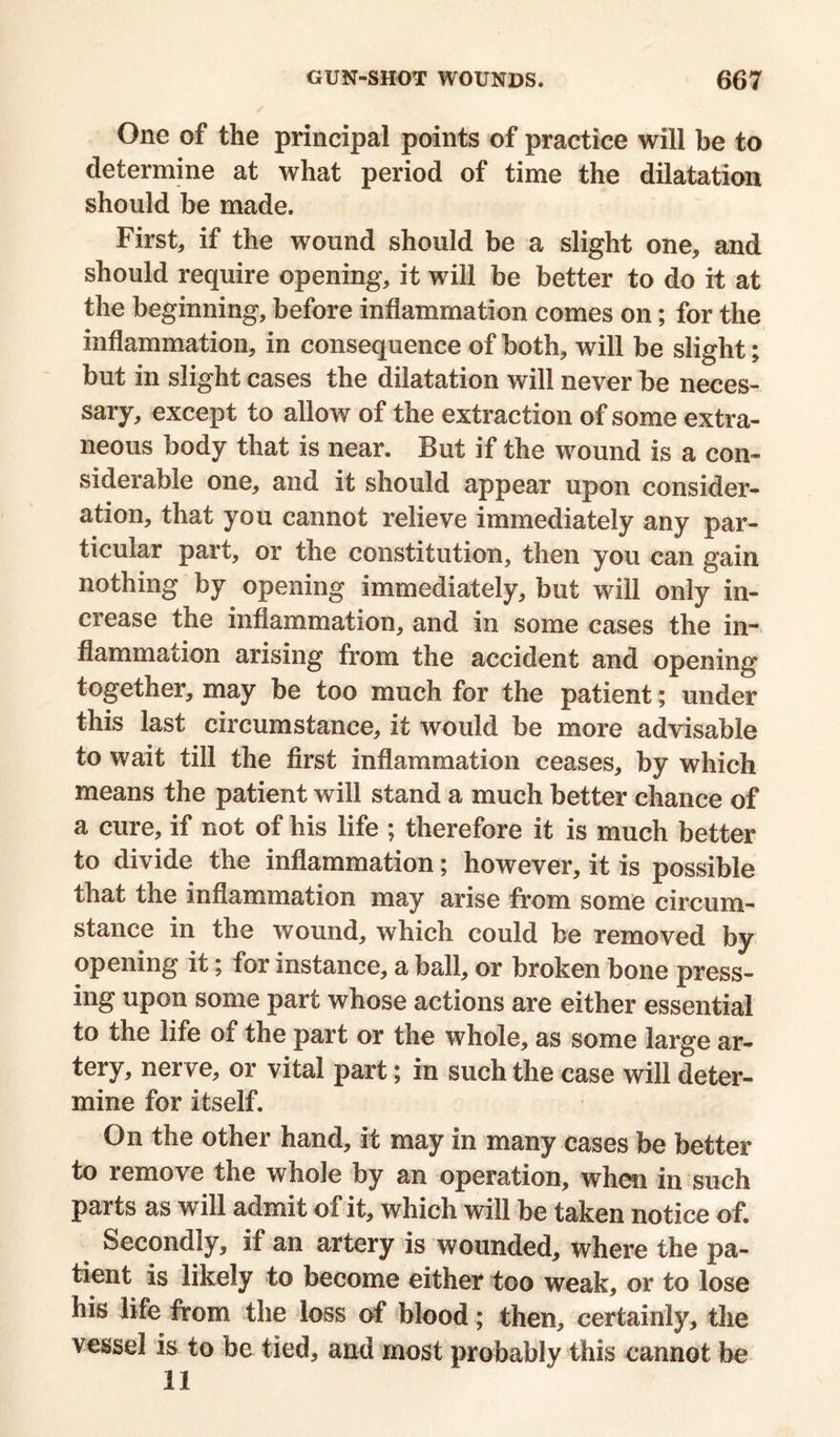 One of the principal points of practice will be to determine at what period of time the dilatation should be made. First, if the wound should be a slight one, and should require opening, it will be better to do it at the beginning, before inflammation comes on; for the inflammation, in consequence of both, will be slight; but in slight cases the dilatation will never be neces- sary, except to allow of the extraction of some extra- neous body that is near. But if the wound is a con- siderable one, and it should appear upon consider- ation, that you cannot relieve immediately any par- ticular part, or the constitution, then you can gain nothing by opening immediately, but will only in- crease the inflammation, and in some cases the in- flammation arising from the accident and opening together, may be too much for the patient; under this last circumstance, it would be more advisable to wait till the first inflammation ceases, by which means the patient will stand a much better chance of a cure, if not of his life ; therefore it is much better to divide the inflammation; however, it is possible that the inflammation may arise from some circum- stance in the wound, which could be removed by opening it; for instance, a ball, or broken bone press- ing upon some part whose actions are either essential to the life of the part or the whole, as some large ar- tery, nerve, or vital part; in such the case will deter- mine for itself. On the other hand, it may in many cases be better to remove the whole by an operation, when in such parts as will admit of it, which will be taken notice of. Secondly, if an artery is wounded, where the pa- tient is likely to become either too weak, or to lose his life from the loss of blood; then, certainly, the vessel is to be tied, and most probably this cannot be 11