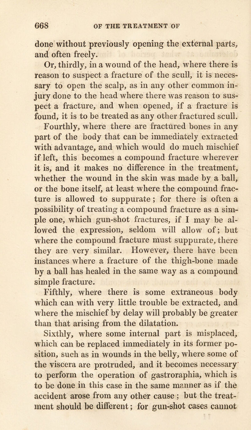 done without previously opening the external parts, and often freely. Or, thirdly, in a wound of the head, where there is reason to suspect a fracture of the scull, it is neces- sary to open the scalp, as in any other common in- jury done to the head where there was reason to sus- pect a fracture, and when opened, if a fracture is found, it is to be treated as any other fractured scull. Fourthly, where there are fractured bones in any part of the body that can be immediately extracted with advantage, and which would do much mischief if left, this becomes a compound fracture wherever it is, and it makes no difference in the treatment, whether the wound in the skin was made by a ball, or the bone itself, at least where the compound frac- ture is allowed to suppurate ; for there is often a possibility of treating a compound fracture as a sim- ple one, which gun-shot fractures, if I may be al- lowed the expression, seldom will allow of; but where the compound fracture must suppurate, there they are very similar. However, there have been instances where a fracture of the thigh-bone made by a ball has healed in the same way as a compound simple fracture. Fifthly, where there is some extraneous body which can with very little trouble be extracted, and where the mischief by delay will probably be greater than that arising from the dilatation. Sixthly, where some internal part is misplaced, which can be replaced immediately in its former po- sition, such as in wounds in the belly, where some of the viscera are protruded, and it becomes necessary’ to perform the operation of gastroraphia, which is to be done in this case in the same manner as if the accident arose from any other cause ; but the treat- ment should be different; for gun-shot cases cannot