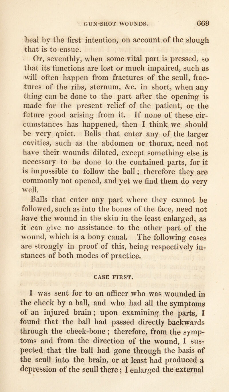 heal by the first intention, on account of the slough that is to ensue. Or, seventhly, when some vital part is pressed, so that its functions are lost or much impaired, such as will often happen from fractures of the scull, frac- tures of the ribs, sternum, &c. in short, when any thing can be done to the part after the opening is made for the present relief of the patient, or the future good arising from it. If none of these cir- cumstances has happened, then I think we should be very quiet. Balls that enter any of the larger cavities, such as the abdomen or thorax, need not have their wounds dilated, except something else is necessary to be done to the contained parts, for it is impossible to follow the ball; therefore they are commonly not opened, and yet we find them do very well. Balls that enter any part where they cannot be followed, such as into the bones of the face, need not have the wound in the skin in the least enlarged, as it can give no assistance to the other part of the wound, which is a bony canal. The following cases are strongly in proof of this, being respectively in- stances of both modes of practice. CASE FIRST. 4 .• % J I was sent for to an officer who was wounded in the cheek by a ball, and who had all the symptoms of an injured brain; upon examining the parts, I found that the ball had passed directly backwards through the cheek-bone ; therefore, from the symp- toms and from the direction of the wound, I sus- pected that the ball had gone through the basis of the scull into the brain, or at least had produced a depression of the scull there; I enlarged the external