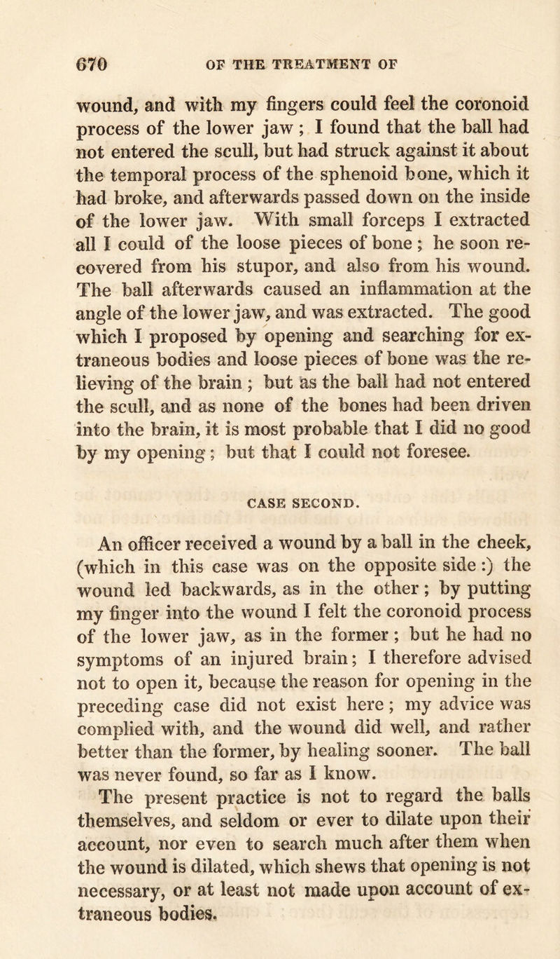 wound, and with my fingers could feel the coronoid process of the lower jaw ; I found that the hall had not entered the scull, but had struck against it about the temporal process of the sphenoid bone, which it had broke, and afterwards passed down on the inside of the lower jaw. With small forceps I extracted all I could of the loose pieces of bone ; he soon re- covered from his stupor, and also from his wound. The ball afterwards caused an inflammation at the angle of the lower jaw, and was extracted. The good which I proposed by opening and searching for ex- traneous bodies and loose pieces of bone was the re- lieving of the brain ; but the ball had not entered the scull, and as none of the bones had been driven into the brain, it is most probable that I did no good by my opening; but that I could not foresee. CASE SECOND. An officer received a wound by a ball in the cheek, (which in this case was on the opposite side :) the wound led backwards, as in the other; by putting my finger into the wound I felt the coronoid process of the lower jaw, as in the former; but he had no symptoms of an injured brain; I therefore advised not to open it, because the reason for opening in the preceding case did not exist here; my advice was complied with, and the wound did well, and rather better than the former, by healing sooner. The ball was never found, so far as 1 know. The present practice is not to regard the balls themselves, and seldom or ever to dilate upon their account, nor even to search much after them when the wound is dilated, which shews that opening is not necessary, or at least not made upon account of ex- traneous bodies.