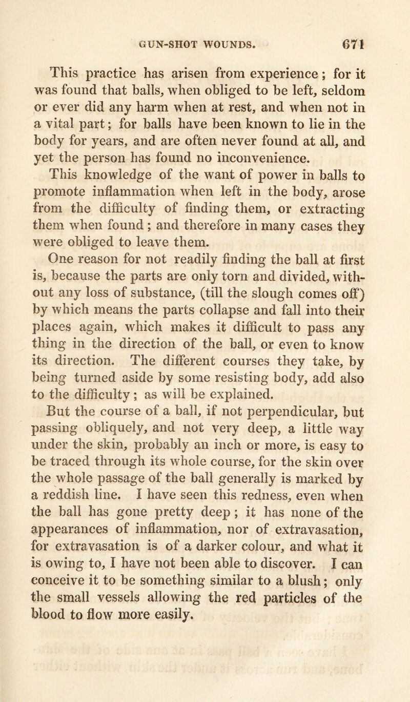 This practice has arisen from experience; for it was found that balls,, when obliged to be left, seldom or ever did any harm when at rest, and when not in a vital part; for balls have been known to lie in the body for years, and are often never found at all, and yet the person has found no inconvenience. This knowledge of the want of power in balls to promote inflammation when left in the body, arose from the difficulty of finding them, or extracting them when found ; and therefore in many cases they were obliged to leave them. One reason for not readily finding the ball at first is, because the parts are only torn and divided, with- out any loss of substance, (till the slough comes off) by which means the parts collapse and fall into their places again, which makes it difficult to pass any thing in the direction of the bail, or even to know its direction. The different courses they take, by being turned aside by some resisting body, add also to the difficulty; as will be explained. But the course of a ball, if not perpendicular, but passing obliquely, and not very deep, a little way under the skin, probably an inch or more, is easy to be traced through its whole course, for the skin over the whole passage of the ball generally is marked by a reddish line. I have seen this redness, even when the ball has gone pretty deep ; it has none of the appearances of inflammation, nor of extravasation, for extravasation is of a darker colour, and what it is owing to, I have not been able to discover. I can conceive it to be something similar to a blush; only the small vessels allowing the red particles of the blood to flow more easily.