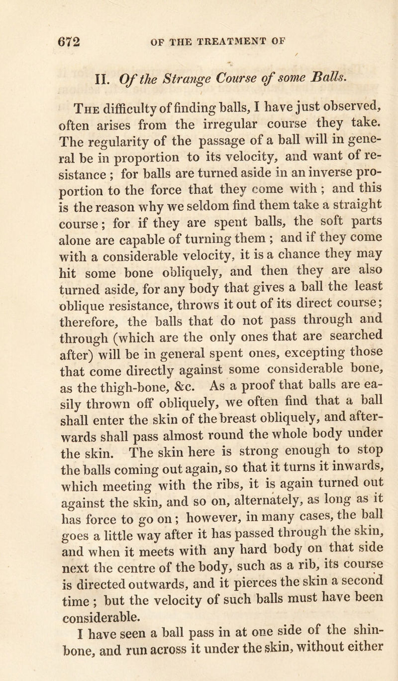 II. Of the Strange Course of some Balls. - • / The difficulty of finding balls, I have just observed, often arises from the irregular course they take. The regularity of the passage of a ball will in gene- ral be in proportion to its velocity, and want of re- sistance ; for balls are turned aside in an inverse pro- portion to the force that they come with; and this is the reason why we seldom find them take a straight course; for if they are spent balls, the soft parts alone are capable of turning them ; and if they come with a considerable velocity, it is a chance they may hit some bone obliquely, and then they are also turned aside, for any body that gives a ball the least oblique resistance, throws it out of its direct course; therefore, the balls that do not pass through and through (which are the only ones that are searched after) will be in general spent ones, excepting those that come directly against some considerable bone, as the thigh-bone, &c. As a proof that oalls are ea- sily thrown off obliquely, we often find that a ball shall enter the skin of the breast obliquely, and after- wards shall pass almost round the whole body under the skin. The skin here is strong enough to stop the balls coming out again, so that it turns it inwards, which meeting with the ribs, it is again turned out against the skin, and so on, alternately, as long as it has force to go on ; however, in many cases, the ball goes a little way after it has passed through the skin, and when it meets with any hard body on that side next the centre of the body, such as a rib, its course is directed outwards, and it pierces the skin a second time ; but the velocity of such balls must have been considerable. I have seen a ball pass in at one side of the shin- bone, and run across it under the skin, without either