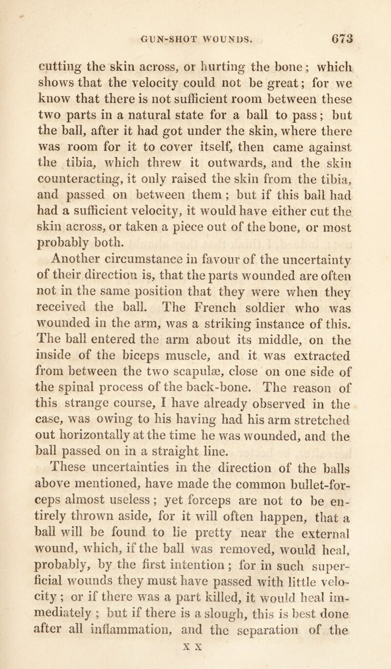 cutting the skin across, or hurting the bone; which shows that the velocity could not be great; for we know that there is not sufficient room between these two parts in a natural state for a ball to pass; but the ball, after it had got under the skin, where there was room for it to cover itself, then came against the tibia, which threw it outwards, and the skin counteracting, it only raised the skin from the tibia, and passed on between them ; but if this ball had had a sufficient velocity, it would have either cut the skin across, or taken a piece out of the bone, or most probably both. Another circumstance in favour of the uncertainty of their direction is, that the parts wounded are often not in the same position that they were when they received the ball. The French soldier who was wounded in the arm, was a striking instance of this. The ball entered the arm about its middle, on the inside of the biceps muscle, and it was extracted from between the two scapulae, close on one side of the spinal process of the back-bone. The reason of this strange course, I have already observed in the case, was owing to his having had his arm stretched out horizontally at the time he was wounded, and the ball passed on in a straight line. These uncertainties in the direction of the balls above mentioned, have made the common bullet-for- ceps almost useless ; yet forceps are not to he en- tirely thrown aside, for it will often happen, that a ball will be found to lie pretty near the external wound, which, if the ball was removed, would heal, probably, by the first intention ; for in such super- ficial wounds they must have passed with little velo- city ; or if there was a part killed, it would heal im- mediately ; but if there is a slough, this is best done after all inflammation, and the separation of the x x