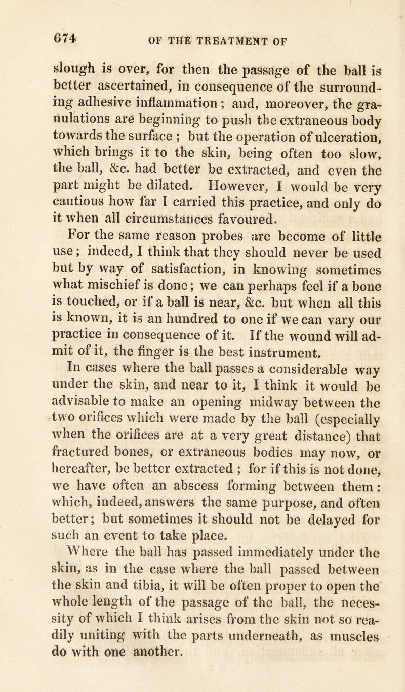 slough is over, for then the passage of the ball is better ascertained, in consequence of the surround- ing adhesive inflammation; and, moreover, the gra- nulations are beginning to push the extraneous body towards the surface ; but the operation of ulceration, which brings it to the skin, being often too slow, the ball, &c. had better be extracted, and even the part might be dilated. However, I would be very cautious how far I carried this practice, and only do it when all circumstances favoured. For the same reason probes are become of little use ; indeed, I think that they should never be used but by way of satisfaction, in knowing sometimes what mischief is done; we can perhaps feel if a bone is touched, or if a ball is near, &c. but when all this is known, it is an hundred to one if we can vary our practice in consequence of it. If the wound will ad- mit of it, the finger is the best instrument. In cases where the ball passes a considerable way under the skin, and near to it, I think it would be advisable to make an opening midway between the two orifices which were made by the ball (especially when the orifices are at a very great distance) that fractured bones, or extraneous bodies may now, or hereafter, be better extracted ; for if this is not done, we have often an abscess forming between them: which, indeed, answers the same purpose, and often better; but sometimes it should not be delayed for such an event to take place. Where the ball has passed immediately under the skin, as in the case where the ball passed between the skin and tibia, it will be often proper to open the’ whole length of the passage of the ball, the neces- sity of which I think arises from the skin not so rea- dily uniting with the parts underneath, as muscles do with one another.