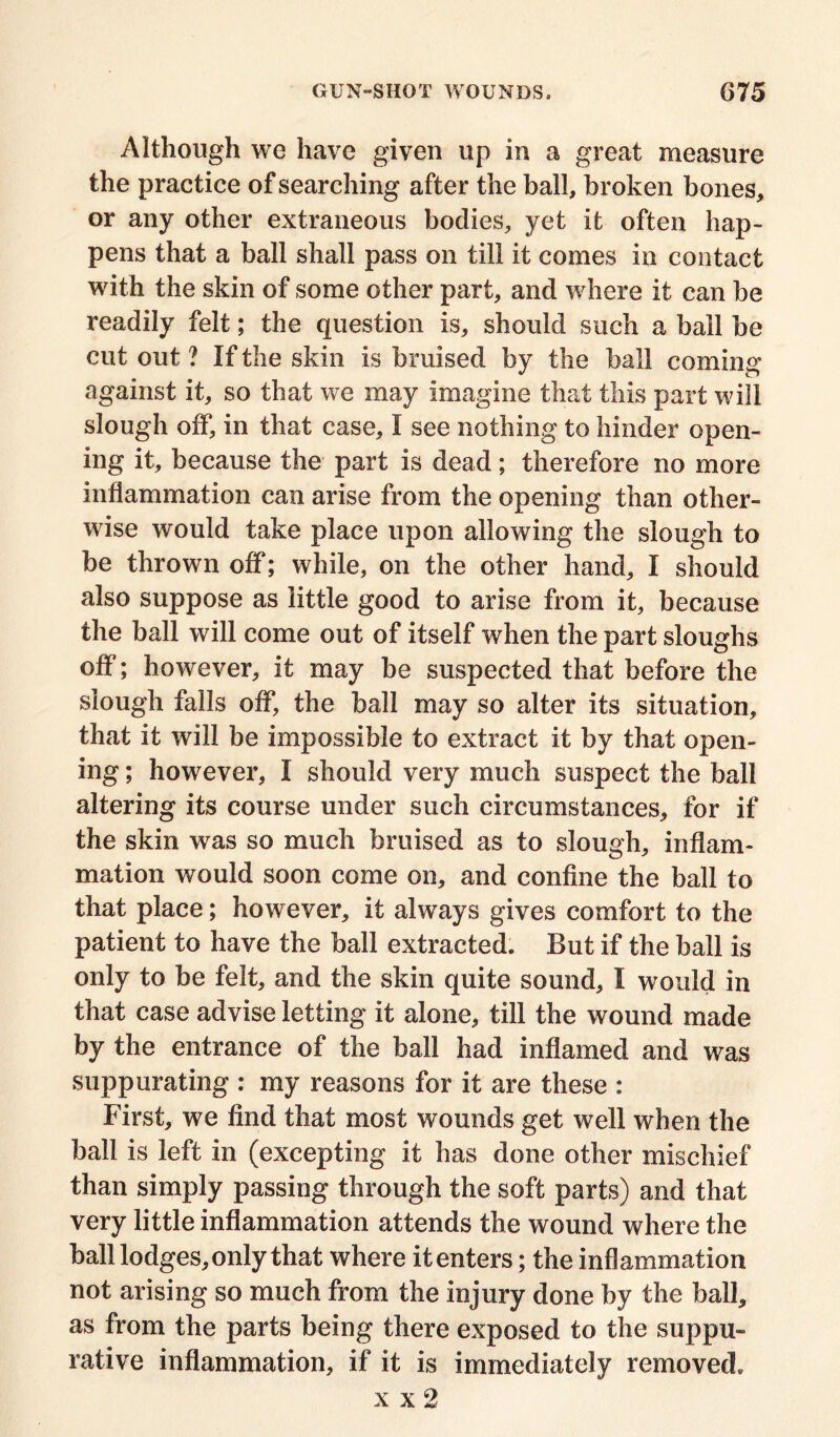 Although we have given up in a great measure the practice of searching after the ball, broken bones, or any other extraneous bodies, yet it often hap- pens that a ball shall pass on till it comes in contact with the skin of some other part, and where it can be readily felt; the question is, should such a ball be cut out ? If the skin is bruised by the ball coming against it, so that we may imagine that this part will slough off, in that case, I see nothing to hinder open- ing it, because the part is dead; therefore no more inflammation can arise from the opening than other- wise would take place upon allowing the slough to be thrown off; while, on the other hand, I should also suppose as little good to arise from it, because the ball will come out of itself when the part sloughs off; however, it may be suspected that before the slough falls off, the ball may so alter its situation, that it will be impossible to extract it by that open- ing ; however, I should very much suspect the ball altering its course under such circumstances, for if the skin was so much bruised as to slough, inflam- mation would soon come on, and confine the ball to that place; however, it always gives comfort to the patient to have the ball extracted. But if the ball is only to be felt, and the skin quite sound, I would in that case advise letting it alone, till the wound made by the entrance of the ball had inflamed and was suppurating : my reasons for it are these : First, we find that most wounds get well when the ball is left in (excepting it has done other mischief than simply passing through the soft parts) and that very little inflammation attends the wound where the ball lodges, only that where it enters; the inflammation not arising so much from the injury done by the ball, as from the parts being there exposed to the suppu- rative inflammation, if it is immediately removed. x x 2