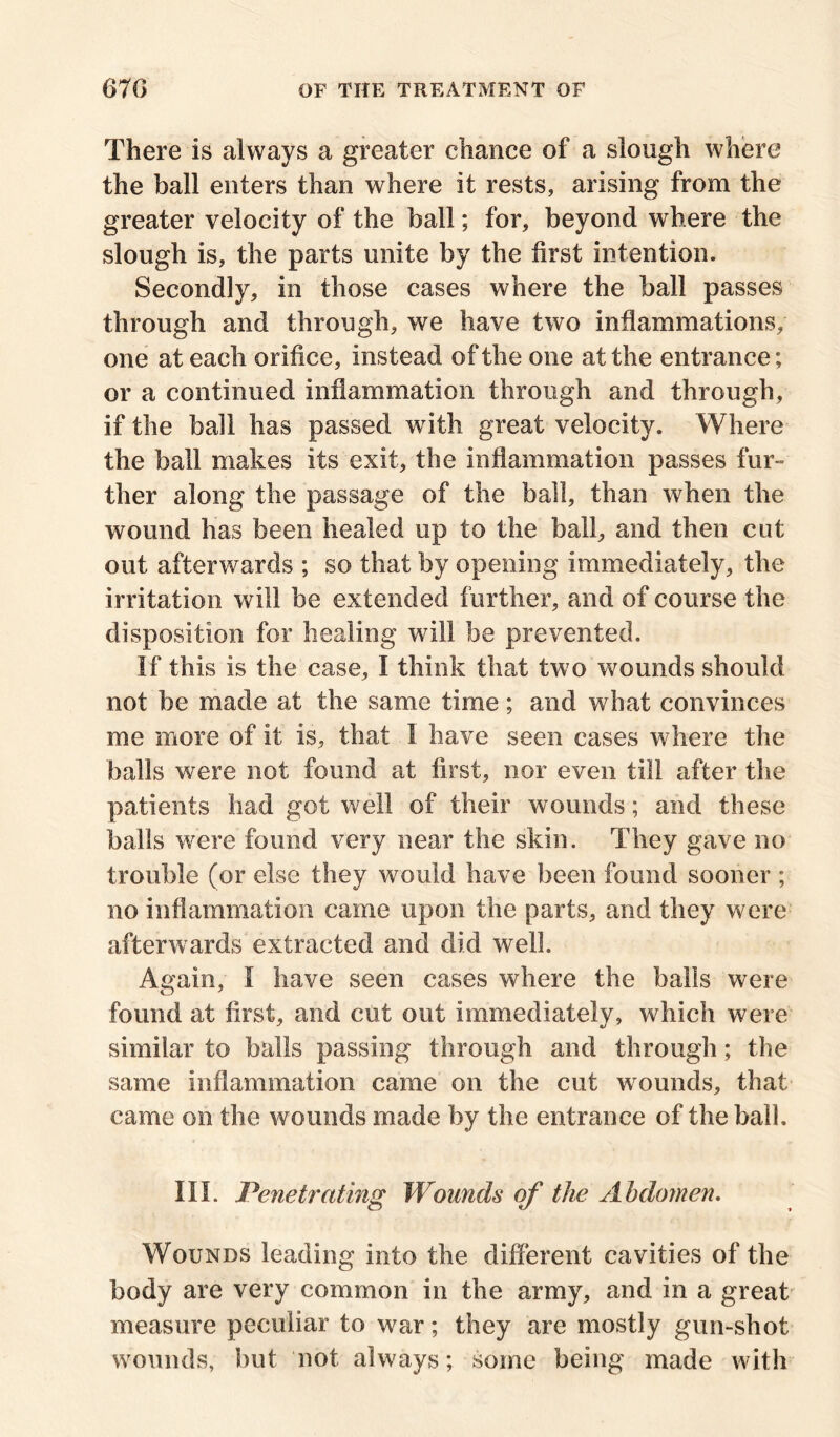 There is always a greater chance of a slough where the ball enters than where it rests, arising from the greater velocity of the ball; for, beyond where the slough is, the parts unite by the first intention. Secondly, in those cases where the ball passes through and through, we have two inflammations, one at each orifice, instead of the one at the entrance; or a continued inflammation through and through, if the ball has passed with great velocity. Where the ball makes its exit, the inflammation passes fur- ther along the passage of the ball, than when the wound has been healed up to the ball, and then cut out afterwards ; so that by opening immediately, the irritation will be extended further, and of course the disposition for healing will be prevented. If this is the case, I think that two wounds should not be made at the same time; and what convinces me more of it is, that I have seen cases where the balls were not found at first, nor even till after the patients had got well of their wounds; and these balls were found very near the skin. They gave no trouble (or else they would have been found sooner ; no inflammation came upon the parts, and they were afterwards extracted and did well. Again, I have seen cases where the balls were found at first, and cut out immediately, which were similar to balls passing through and through; the same inflammation came on the cut wounds, that came on the wounds made by the entrance of the ball. III. Penetrating Wounds of the Abdomen, Wounds leading into the different cavities of the body are very common in the army, and in a great measure peculiar to war; they are mostly gun-shot wounds, hut not always; some being made with