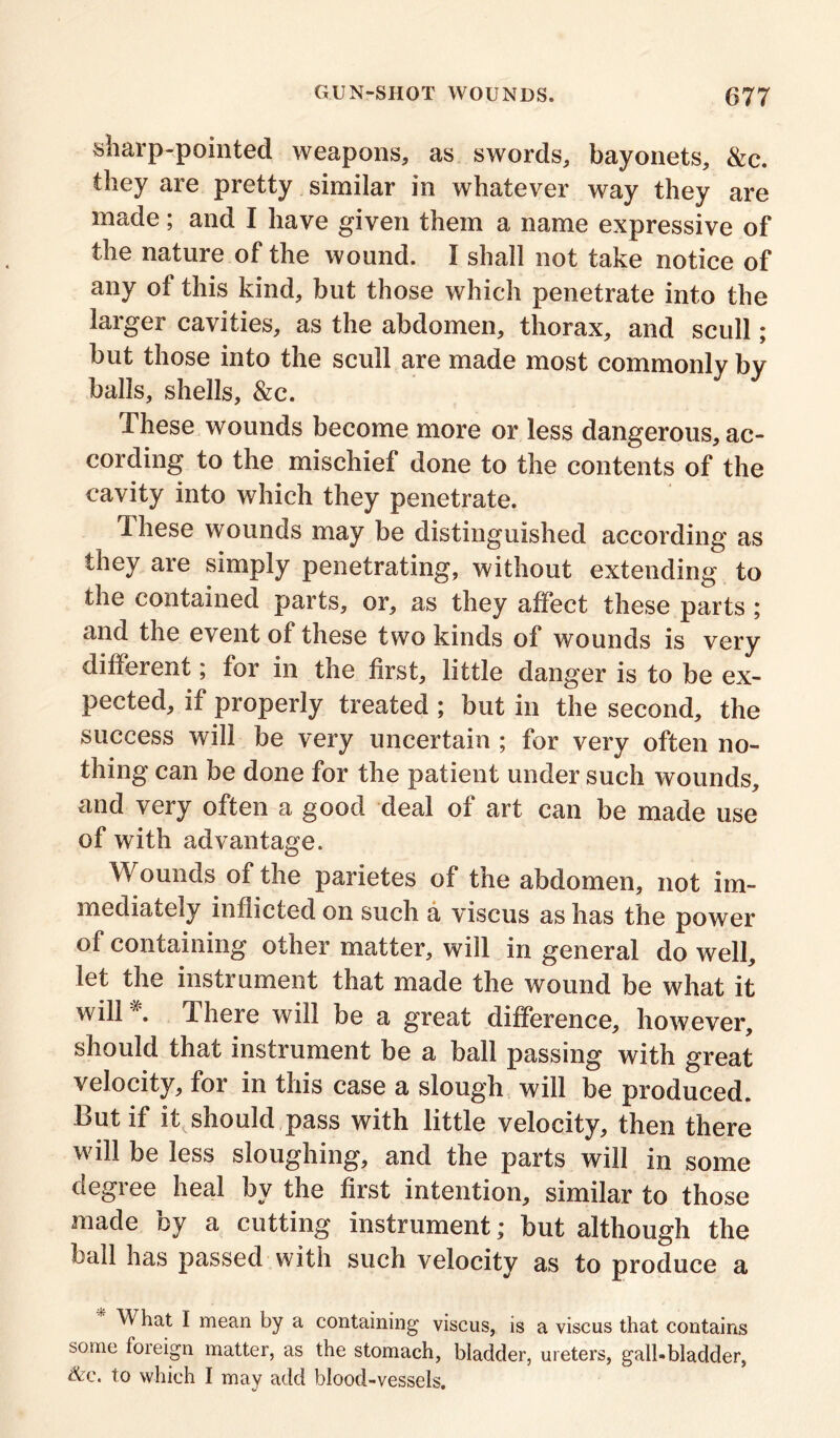 sharp-pointed weapons, as swords, bayonets, &c. they are pretty similar in whatever way they are made; and I have given them a name expressive of the nature of the wound. I shall not take notice of any of this kind, but those which penetrate into the larger cavities, as the abdomen, thorax, and scull; but those into the scull are made most commonly by balls, shells, &c. These wounds become more or less dangerous, ac- cording to the mischief done to the contents of the cavity into which they penetrate. These wounds may be distinguished according as they are simply penetrating, without extending to the contained parts, or, as they affect these parts ; and the event of these two kinds of wounds is very different; for in the first, little danger is to be ex- pected, if properly treated ; but in the second, the success will be very uncertain ; for very often no- thing can be done for the patient under such wounds, and very often a good deal of art can be made use of with advantage. Wounds of the parietes of the abdomen, not im- mediately inflicted on such a viscus as has the power of containing other matter, will in general do well, let the instrument that made the wound be what it will * There will be a great difference, however, should that instrument be a ball passing with great velocity, for in this case a slough will be produced. But if it should pass with little velocity, then there vVill be less sloughing, and the parts will in some degree heal by the first intention, similar to those made by a cutting instrument; but although the ball has passed with such velocity as to produce a What I mean by a containing viscus, is a viscus that contains some f°reign matter, as the stomach, bladder, ureters, gall-bladder, &e. to which I may add blood-vessels.