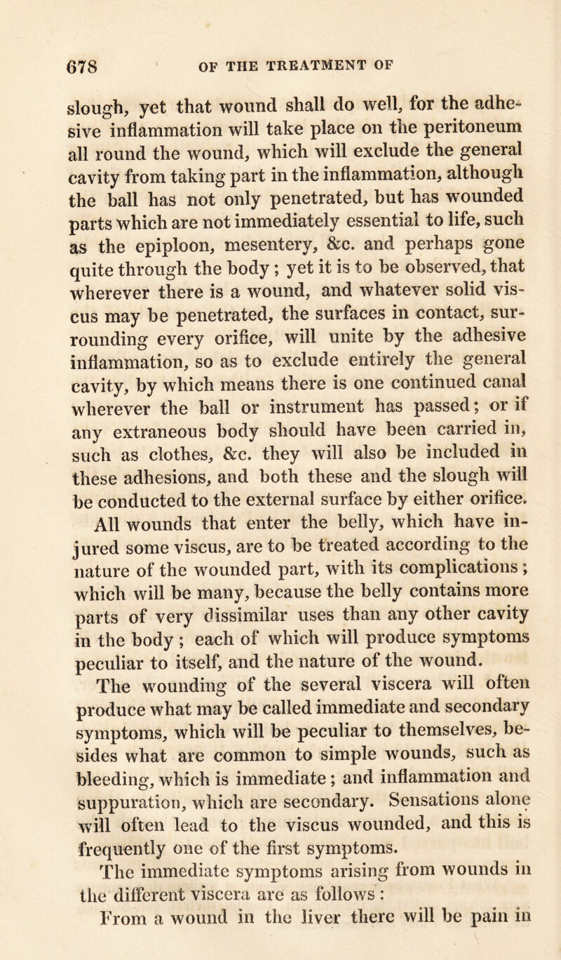 slough, yet that wound shall do well, for the adhe- sive inflammation will take place on the peritoneum all round the wound, which will exclude the general cavity from taking part in the inflammation, although the ball has not only penetrated, but has wounded parts which are not immediately essential to life, such as the epiploon, mesentery, &c. and perhaps gone quite through the body; yet it is to be observed, that wherever there is a wound, and whatever solid vis- cus may be penetrated, the surfaces in contact, sur- rounding every orifice, will unite by the adhesive inflammation, so as to exclude entirely the general cavity, by which means there is one continued canal wherever the ball or instrument has passed; or if any extraneous body should have been carried in, such as clothes, &c. they will also be included in these adhesions, and both these and the slough will be conducted to the external surface by either orifice. All wounds that enter the belly, which have in- jured some viscus, are to be treated according to the nature of the wounded part, with its complications; which will be many, because the belly contains more parts of very dissimilar uses than any other cavity in the body ; each of which will produce symptoms peculiar to itself, and the nature of the wound. The wounding of the several viscera will often produce what may be called immediate and secondary symptoms, which will be peculiar to themselves, be- sides what are common to simple wounds, such as bleeding, which is immediate; and inflammation and suppuration, which are secondary. Sensations alone will often lead to the viscus wounded, and this is frequently one of the first symptoms. The immediate symptoms arising from wounds in the different viscera are as follows : From a wound in the liver there will be pain in