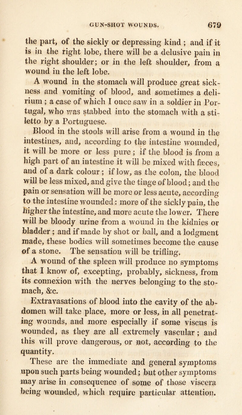 the part, of the sickly or depressing kind ; and if it is in the right lobe, there will be a delusive pain in the right shoulder; or in the left shoulder, from a wound in the left lobe. A wound in the stomach will produce great sick- ness and vomiting of blood, and sometimes a deli- rium ; a case of which I once saw in a soldier in Por- tugal, who was stabbed into the stomach with a sti- letto by a Portuguese. Blood in the stools will arise from a wound in the intestines, and, according to the intestine wounded, it will be more or less pure ; if the blood is from a high part of an intestine it will be mixed with fseces, and of a dark colour; if low, as the colon, the blood will be less mixed, and give the tinge of blood; and the pain or sensation will be more or less acute, according to the intestine wounded: more of the sickly pain, the higher the intestine, and more acute the lower. There will be bloody urine from a wound in the kidnies or bladder ; and if made by shot or ball, and a lodgment made, these bodies will sometimes become the cause of a stone. The sensation will be trifling. A wound of the spleen will produce no symptoms that I know of, excepting, probably, sickness, from its connexion with the nerves belonging to the sto- mach, &c. Extravasations of blood into the cavity of the ab- domen will take place, more or less, in all penetrat- ing wounds, and more especially if some viscus is wounded, as they are all extremely vascular ; and this will prove dangerous, or not, according to the quantity. These are the immediate and general symptoms upon such parts being wounded; but other symptoms may arise in consequence of some of those viscera being wounded, which require particular attention.