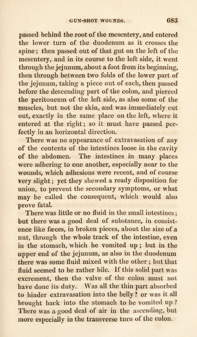 passed behind the root of the mesentery, and entered the lower turn of the duodenum as it crosses the spine; then passed out of that gut on the left of the mesentery, and in its course to the left side, it went through the jejunum, about a foot from its beginning, then through between two folds of the lower part of the jejunum, taking a piece out of each, then passed before the descending part of the colon, and pierced the peritoneum of the left side, as also some of the muscles, but not the skin, and was immediately cut out, exactly in the same place on the left, where it entered at the right; so it must have passed per- fectly in an horizontal direction. There was no appearance of extravasation of any of the contents of the intestines loose in the cavity of the abdomen. The intestines in many places were adhering to one another, especially near to the wounds, which adhesions were recent, and of course very slight; yet they shewed a ready disposition for union, to prevent the secondary symptoms, or what may be called the consequent, which would also prove fatal. There was little or no fluid in the small intestines; but there was a good deal of substance, in consist- ence like faeces, in broken pieces, about the size of a nut, through the whole track of the intestine, even in the stomach, which he vomited up ; but in the upper end of the jejunum, as also in the duodenum there was some fluid mixed with the other ; but that fluid seemed to be rather bile. If this solid part was excrement, then the valve of the colon must not have done its duty. Was all the thin part absorbed to hinder extravasation into the belly ? or was it all brought back into the stomach to be vomited up ? There was a good deal of air in the ascending, but more especially in the transverse turn of the colon.