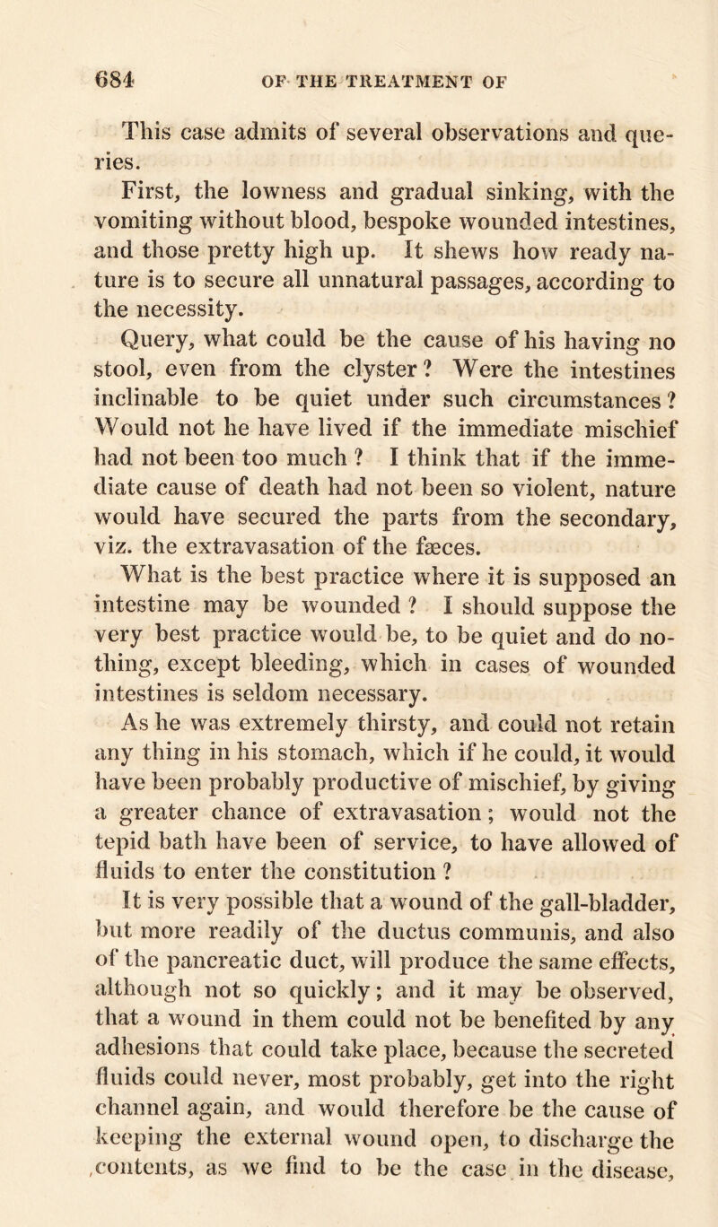 This case admits of several observations and que- ries. First, the lowness and gradual sinking, with the vomiting without blood, bespoke wounded intestines, and those pretty high up. It shews how ready na- ture is to secure all unnatural passages, according to the necessity. Query, what could be the cause of his having no stool, even from the clyster? Were the intestines inclinable to be quiet under such circumstances ? Would not he have lived if the immediate mischief had not been too much ? I think that if the imme- diate cause of death had not been so violent, nature would have secured the parts from the secondary, viz. the extravasation of the faeces. What is the best practice where it is supposed an intestine may be wounded ? I should suppose the very best practice would be, to be quiet and do no- thing, except bleeding, which in cases of wounded intestines is seldom necessary. As he was extremely thirsty, and could not retain any thing in his stomach, which if he could, it would have been probably productive of mischief, by giving a greater chance of extravasation; would not the tepid bath have been of service, to have allowed of fluids to enter the constitution ? It is very possible that a wound of the gall-bladder, but more readily of the ductus communis, and also of the pancreatic duct, will produce the same effects, although not so quickly; and it may be observed, that a wound in them could not be benefited by any adhesions that could take place, because the secreted fluids could never, most probably, get into the right channel again, and would therefore be the cause of keeping the external wound open, to discharge the ,contents, as we find to be the case in the disease.