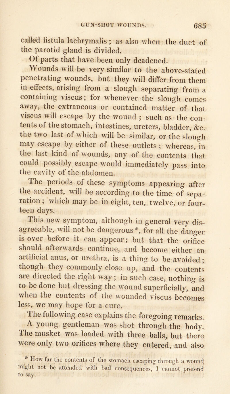 called fistula lachrymalis ; as also when the duet of the parotid gland is divided. Of parts that have been only deadened. Wounds will be very similar to the above-stated penetrating wounds, but they will differ from them in effects, arising from a slough separating from a containing viscus; for whenever the slough comes away, the extraneous or contained matter of that viscus will escape by the wound ; such as the con- tents of the stomach, intestines, ureters, bladder, &c« the two last of which will be similar, or the slough may escape by either of these outlets ; whereas/in the last kind of wounds, any of the contents that could possibly escape would immediately pass into the cavity of the abdomen. The periods of these symptoms appearing after the accident, will be according to the time of sepa- ration ; which may be in eight, ten, twelve, or four- teen days. This new symptom, although in general very dis- agreeable, will not be dangerous *, for all the danger is over before it can appear; but that the orifice should aftei wards continue, and become either an artificial anus, or urethra, is a thing to be avoided ; though they commonly close up, and the contents are directed the right way; in such case, nothing is to be done but dressing the wound superficially, and when the contents of the wounded viscus becomes less, we may hope for a cure. The following case explains the foregoing remarks, A young gentleman was shot through the body. The musket was loaded with three balls, but there were only two orifices where they entered, and also * H°w far the contents of the stomach escaping through a wound might not be attended with bad consequences, I cannot pretend to say. '