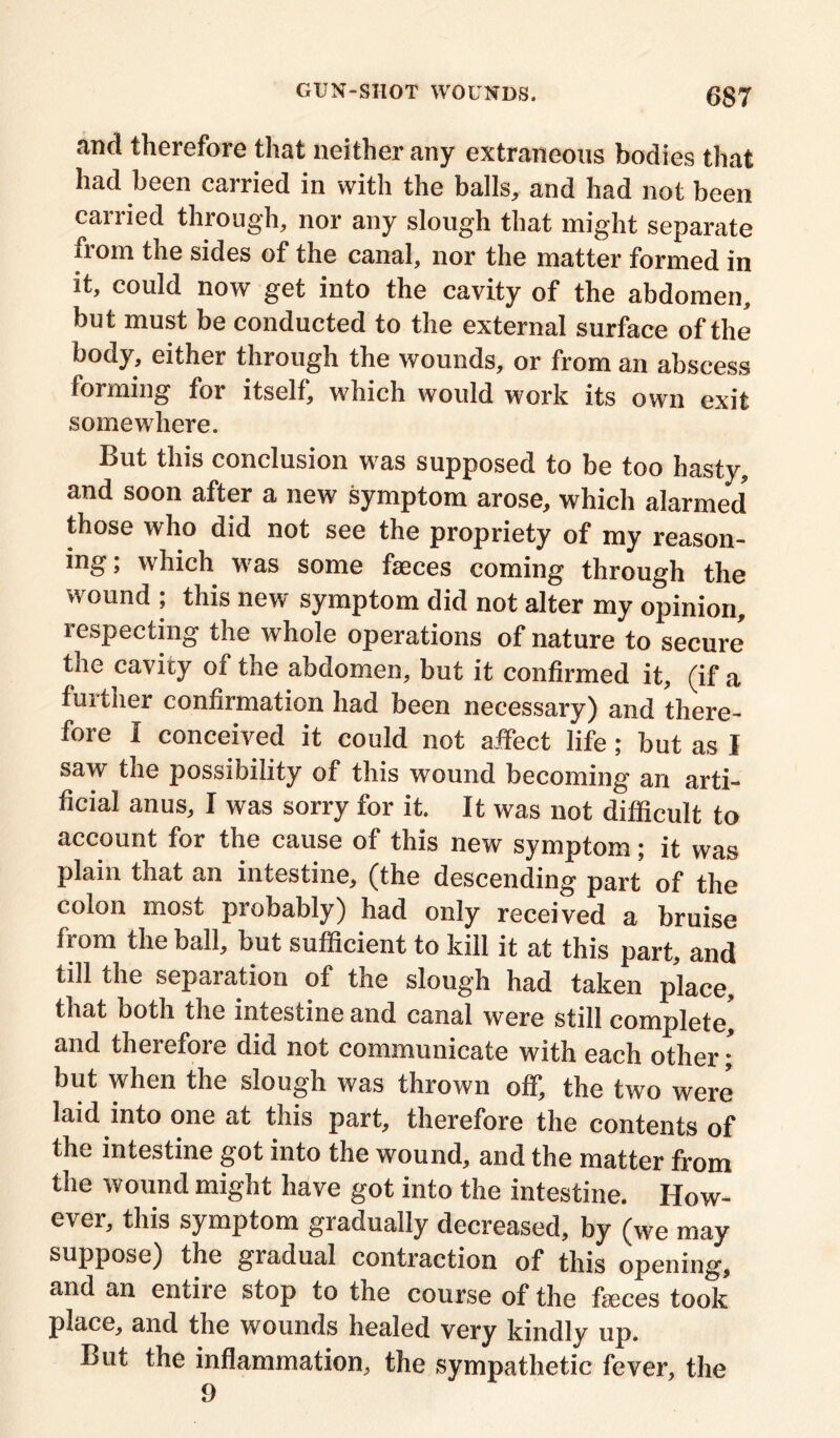 and therefore that neither any extraneous bodies that had been carried in with the balls, and had not been carried through, nor any slough that might separate from the sides of the canal, nor the matter formed in it, could now get into the cavity of the abdomen, but must be conducted to the external surface of the body, either through the wounds, or from an abscess forming for itself, which would work its own exit somewhere. But this conclusion was supposed to be too hasty, and soon after a new symptom arose, which alarmed5 those who did not see the propriety of my reason- ing ; which was some faeces coming through the wound ; this new symptom did not alter my opinion, lespecting the whole operations of nature to secure the cavity of the abdomen, but it confirmed it, (if a further confirmation had been necessary) and there- fore I conceived it could not affect life; but as I saw the possibility of this wound becoming an arti- ficial anus, I was sorry for it. It was not difficult to account for the cause of this new symptom; it was plain that an intestine, (the descending part of the colon most probably) had only received a bruise from the ball, but sufficient to kill it at this part, and till the separation of the slough had taken place, that both the intestine and canal were still complete, and therefore did not communicate with each other; but when the slough was thrown off, the two were laid into one at this part, therefore the contents of the intestine got into the wound, and the matter from the wound might have got into the intestine. How- ever, this symptom gradually decreased, by (we may suppose) the giadual contraction of this opening, and an entire stop to the course of the faces took place, and the wounds healed very kindly up. But the inflammation, the sympathetic fever, the 9