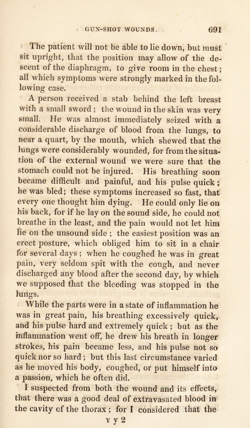 The patient will not be able to lie down, but must sit upright, that the position may allow of the de- scent of the diaphragm, to give room in the chest; all which symptoms were strongly marked in the fol- lowing case. A person received a stab behind the left breast with a small sword ; the wound in the skin was very small. He was almost immediately seized with a considerable discharge of blood from the lungs, to near a quart, by the mouth, which shewed that the lungs were considerably wounded, for from thesitua^ tion of the external wound we were sure that the stomach could not be injured. His breathing soon became difficult and painful, and his pulse quick; he was bled; these symptoms increased so fast, that every one thought him dying. He could only lie on his back, for if he lay on the sound side, he could not breathe in the least, and the pain would not let him lie on the unsound side ; the easiest position was an erect posture, which obliged him to sit in a chair for several days; when he coughed he was in great pain, very seldom spit with the cough, and never discharged any blood after the second day, by which we supposed that the bleeding was stopped in the lungs. While the parts were in a state of inflammation he was in great pain, his breathing excessively quick, and his pulse hard and extremely quick ; but as the inflammation went off, he drew his breath in longer strokes, his pain became less, and his pulse not so quick nor so hard ; but this last circumstance varied as he moved his body, coughed, or put himself into a passion, which he often did. I suspected from both the wound and its effects, that there was a good deal of extravasated blood in the cavity cf the thorax ; for I considered that the vy 2