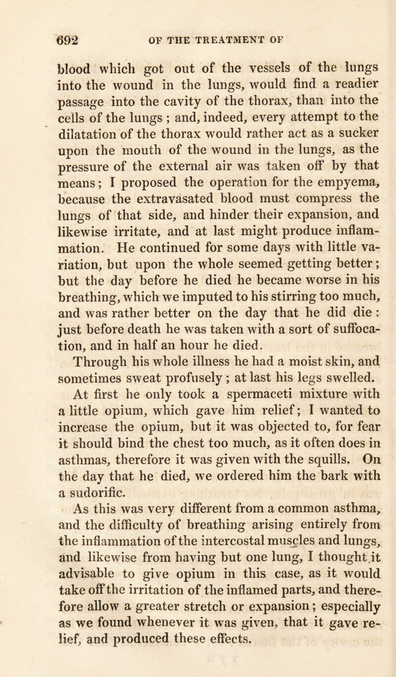 blood which got out of the vessels of the lungs into the wound in the lungs, would find a readier passage into the cavity of the thorax, than into the cells of the lungs ; and, indeed, every attempt to the dilatation of the thorax would rather act as a sucker upon the mouth of the wound in the lungs, as the pressure of the external air was taken off by that means; I proposed the operation for the empyema, because the extravasated blood must compress the lungs of that side, and hinder their expansion, and likewise irritate, and at last might produce inflam- mation. He continued for some days with little va- riation, but upon the whole seemed getting better; but the day before he died he became worse in his breathing, which we imputed to his stirring too much, and was rather better on the day that he did die : just before death he was taken with a sort of suffoca- tion, and in half an hour he died. Through his whole illness he had a moist skin, and sometimes sweat profusely; at last his legs swelled. At first he only took a spermaceti mixture with a little opium, which gave him relief; I wanted to increase the opium, but it was objected to, for fear it should bind the chest too much, as it often does in asthmas, therefore it was given with the squills. On the day that he died, we ordered him the bark with a sudorific. As this was very different from a common asthma, and the difficulty of breathing arising entirely from the inflammation of the intercostal muscles and lungs, and likewise from having but one lung, I thought,it advisable to give opium in this case, as it would take off the irritation of the inflamed parts, and there- fore allow a greater stretch or expansion; especially as we found whenever it was given, that it gave re- lief, and produced these effects.