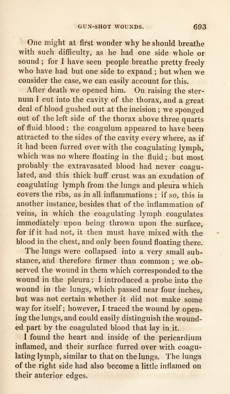 One might at first wonder why he should breathe with such difficulty, as he had one side whole or sound ; for I have seen people breathe pretty freely who have had but one side to expand ; but when we consider the case, we can easily account for this. After death we opened him. On raising the ster- num I cut into the cavity of the thorax, and a great deal of blood gushed out at the incision ; we sponged out of the left side of the thorax above three quarts of fluid blood ; the coagulum appeared to have been attracted to the sides of the cavity every where, as if it had been furred over with the coagulating lymph, which was no where floating in the fluid; but most probably the extravasated blood had never coagu- lated, and this thick buff crust was an exudation of coagulating lymph from the lungs and pleura which covers the ribs, as in all inflammations ; if so, this is another instance, besides that of the inflammation of veins, in which the coagulating lymph coagulates immediately upon being thrown upon the surface, for if it had not, it then must have mixed with the blood in the chest, and only been found floating there. The lungs were collapsed into a very small sub- stance, and therefore firmer than common ; we ob- served the wound in them which corresponded to the wound in the pleura; I introduced a probe into the wound in the lungs, which passed near four inches, but was not certain whether it did not make some way for itself; however, I traced the wound by open- ing the lungs, and could easily distinguish the wound- ed part by the coagulated blood that lay in it. I found the heart and inside of the pericardium inflamed, and their surface furred over with coagu- lating lymph, similar to that on the lungs. The lungs of the right side had also become a little inflamed on their anterior edges.