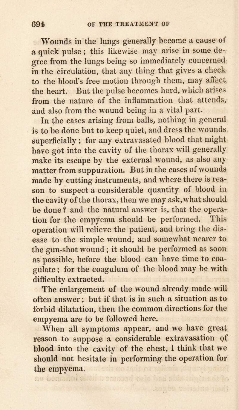 Wounds in the lungs generally become a cause of a quick pulse ; this likewise may arise in some de- gree from the lungs being so immediately concerned in the circulation, that any thing that gives a check to the blood’s free motion through them, may affect the heart. But the pulse becomes hard, which arises from the nature of the inflammation that attends, and also from the wound being in a vital part. In the cases arising from balls, nothing in general is to be done but to keep quiet, and dress the wounds superficially ; for any extravasated blood that might have got into the cavity of the thorax will generally make its escape by the external wound, as also any matter from suppuration. But in the cases of wounds made by cutting instruments, and where there is rea- son to suspect a considerable quantity of blood in the cavity of the thorax, then we may ask, what should be done ? and the natural answer is, that the opera- tion for the empyema should be performed. This operation will relieve the patient, and bring the dis- ease to the simple wound, and somewhat nearer to the gun-shot wound ; it should be performed as soon as possible, before the blood can have time to coa- gulate ; for the coagulum of the blood may be with difficulty extracted. The enlargement of the wound already made will often answer; but if that is in such a situation as to forbid dilatation, then the common directions for the empyema are to be followed here. When all symptoms appear, and we have great reason to suppose a considerable extravasation of blood into the cavity of the chest, I think that we should not hesitate in performing the operation for the empyema.