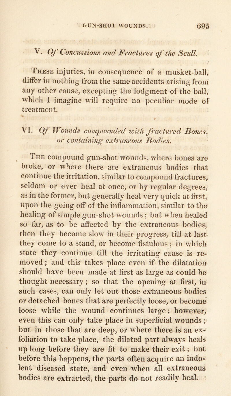 V. Of Concussions and Fractures of the Scull. These injuries, in consequence of a musket-ball, differ in nothing from the same accidents arising from any other cause, excepting the lodgment of the ball, which I imagine will require no peculiar mode of treatment. i . \ VI. Qf Wounds compounded with fractured Bones, or containing extraneous Bodies. The compound gun-shot wounds, where bones are broke, or where there are extraneous bodies that continue the irritation, similar to compound fractures, seldom or ever heal at once, or by regular degrees, as in the former, but generally heal very quick at first, upon the going off of the inflammation, similar to the healing of simple gun-shot wounds ; but when healed so far, as to be affected by the extraneous bodies, then they become slow in their progress, till at last they come to a stand, or become fistulous; in which state they continue till the irritating cause is re- moved ; and this takes place even if the dilatation should have been made at first as large as could be thought necessary; so that the opening at first, in such cases, can only let out those extraneous bodies or detached bones that are perfectly loose, or become loose while the wound continues large; however, even this can only take place in superficial wounds; but in those that are deep, or where there is an ex- foliation to take place, the dilated part always heals up long before they are fit to make their exit; but before this happens, the parts often acquire an indo- lent diseased state, and even when all extraneous bodies are extracted, the parts do not readily heal.