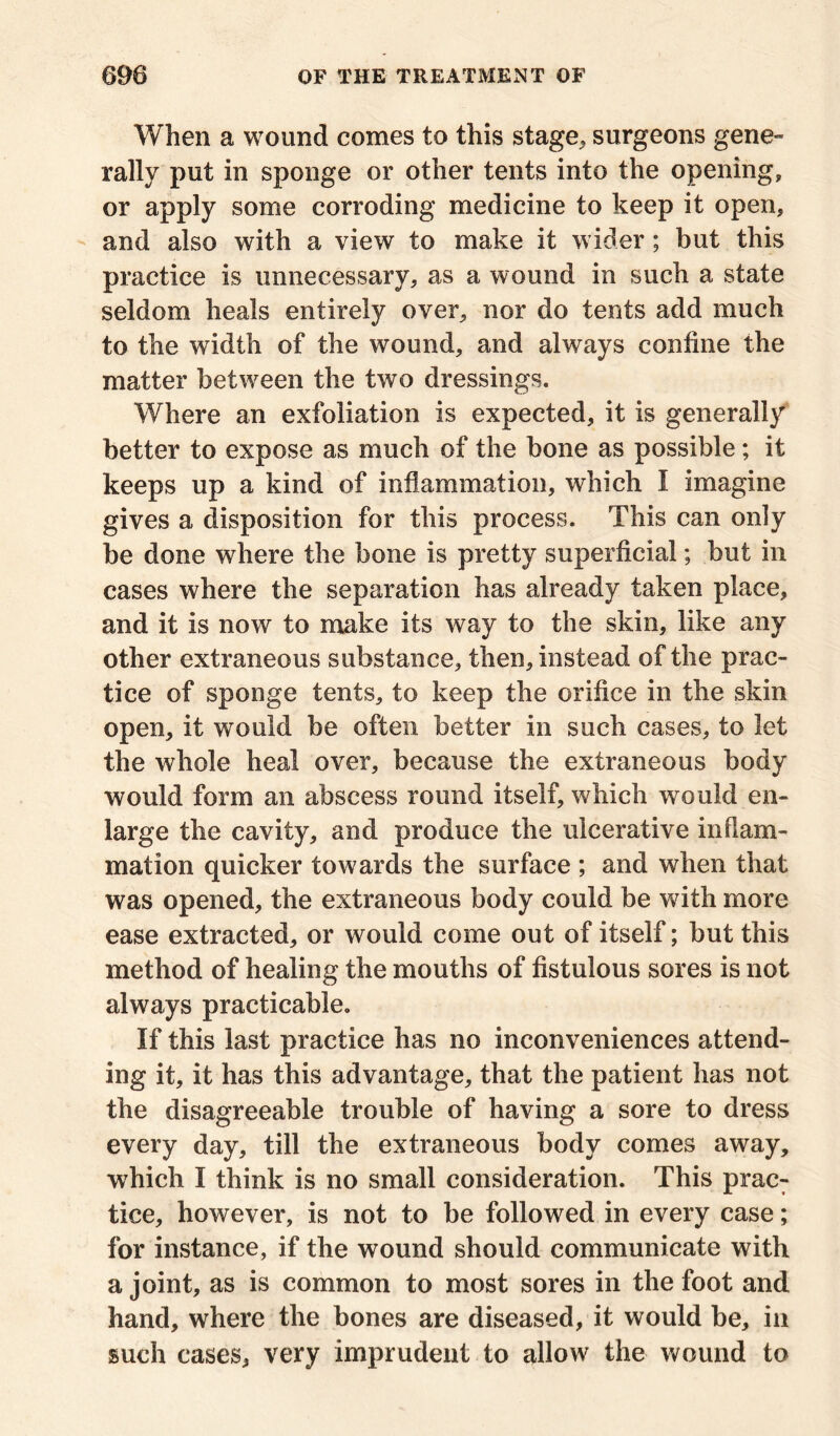 When a wound comes to this stage, surgeons gene- rally put in sponge or other tents into the opening, or apply some corroding medicine to keep it open, and also with a view to make it wider; but this practice is unnecessary, as a wound in such a state seldom heals entirely over, nor do tents add much to the width of the wound, and always confine the matter between the two dressings. Where an exfoliation is expected, it is generally better to expose as much of the bone as possible; it keeps up a kind of inflammation, which I imagine gives a disposition for this process. This can only be done where the bone is pretty superficial; but in cases where the separation has already taken place, and it is now to make its way to the skin, like any other extraneous substance, then, instead of the prac- tice of sponge tents, to keep the orifice in the skin open, it would be often better in such cases, to let the whole heal over, because the extraneous body would form an abscess round itself, which would en- large the cavity, and produce the ulcerative inflam- mation quicker towards the surface ; and when that was opened, the extraneous body could be with more ease extracted, or would come out of itself; but this method of healing the mouths of fistulous sores is not always practicable. If this last practice has no inconveniences attend- ing it, it has this advantage, that the patient has not the disagreeable trouble of having a sore to dress every day, till the extraneous body comes away, which I think is no small consideration. This prac: tice, however, is not to be followed in every case; for instance, if the wound should communicate with a joint, as is common to most sores in the foot and hand, where the bones are diseased, it would be, in such cases, very imprudent to allow the wound to