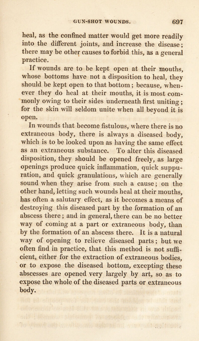 heal, as the confined matter would get more readily into the different joints, and increase the disease; there may be other causes to forbid this, as a general practice. If wounds are to be kept open at their mouths, whose bottoms have not a disposition to heal, they should be kept open to that bottom ; because, when- ever they do heal at their mouths, it is most com- monly owing to their sides underneath first uniting ; for the skin will seldom unite when all beyond it is open. In wounds that become fistulous, where there is no extraneous body, there is always a diseased body, which is to be looked upon as having the same effect as an extraneous substance. To alter this diseased disposition, they should be opened freely, as large openings produce quick inflammation, quick suppu- ration, and quick granulations, which are generally sound when they arise from such a cause; on the other hand, letting such wounds heal at their mouths, has often a salutary effect, as it becomes a means of destroying this diseased part by the formation of an abscess there; and in general, there can be no better way of coming at a part or extraneous body, than by the formation of an abscess there. It is a natural way of opening to relieve diseased parts; but we often find in practice, that this method is not suffi- cient, either for the extraction of extraneous bodies, or to expose the diseased bottom, excepting these abscesses are opened very largely by art, so as to expose the whole of the diseased parts or extraneous body.