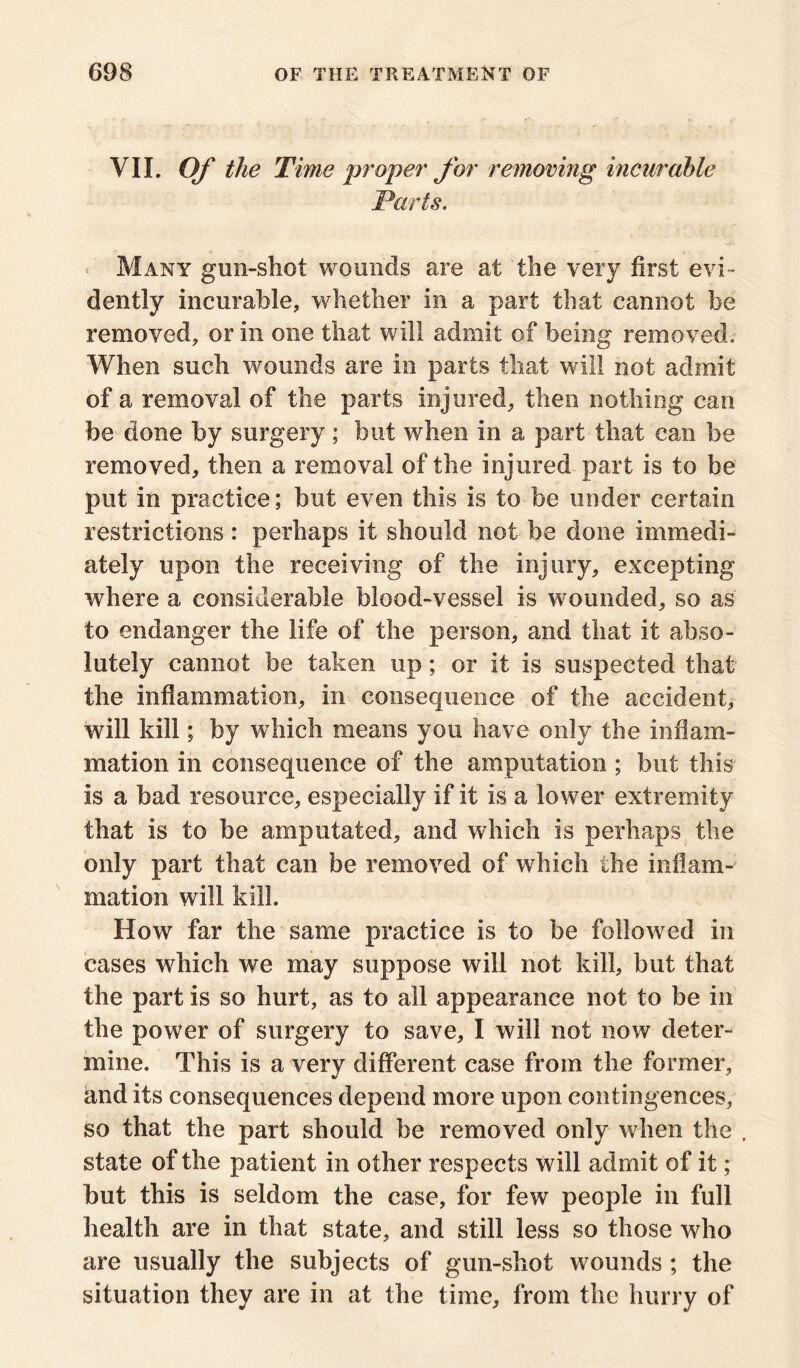 VII. Of the Time 'proper for removing incurable Parts, Many gun-shot wounds are at the very first evi- dently incurable, whether in a part that cannot be removed, or in one that will admit of being removed. When such wounds are in parts that will not admit of a removal of the parts injured, then nothing can be done by surgery ; but when in a part that can be removed, then a removal of the injured part is to be put in practice; but even this is to be under certain restrictions : perhaps it should not be done immedi- ately upon the receiving of the injury, excepting where a considerable blood-vessel is wounded, so as to endanger the life of the person, and that it abso- lutely cannot be taken up; or it is suspected that the inflammation, in consequence of the accident, will kill; by which means you have only the inflam- mation in consequence of the amputation ; but this is a bad resource, especially if it is a lower extremity that is to be amputated, and which is perhaps the only part that can be removed of which the inflam- mation will kill. How far the same practice is to be followed in cases which we may suppose will not kill, but that the part is so hurt, as to all appearance not to be in the power of surgery to save, I will not now deter- mine. This is a very different case from the former, and its consequences depend more upon contingences, so that the part should be removed only when the , state of the patient in other respects will admit of it; but this is seldom the case, for few people in full health are in that state, and still less so those who are usually the subjects of gun-shot wounds ; the situation they are in at the time, from the hurry of