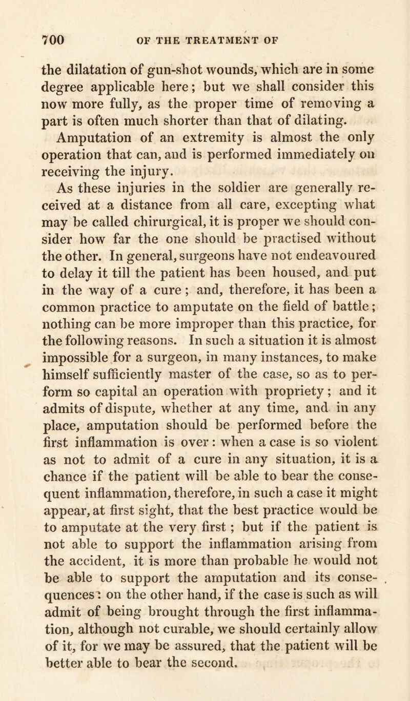 the dilatation of gun-shot wounds, which are in some degree applicable here; but we shall consider this now more fully, as the proper time of removing a part is often much shorter than that of dilating. Amputation of an extremity is almost the only operation that can, and is performed immediately on receiving the injury. As these injuries in the soldier are generally re- ceived at a distance from all care, excepting what may be called chirurgical, it is proper we should con- sider how far the one should be practised without the other. In general, surgeons have not endeavoured to delay it till the patient has been housed, and put in the way of a cure; and, therefore, it has been a common practice to amputate on the field of battle; nothing can be more improper than this practice, for the following reasons. In such a situation it is almost impossible for a surgeon, in many instances, to make himself sufficiently master of the case, so as to per- form so capital an operation with propriety; and it admits of dispute, whether at any time, and in any place, amputation should be performed before the first inflammation is over: when a case is so violent as not to admit of a cure in any situation, it is a chance if the patient will be able to bear the conse- quent inflammation, therefore, in such a case it might appear, at first sight, that the best practice w ould be to amputate at the very first; but if the patient is not able to support the inflammation arising from the accident, it is more than probable he would not be able to support the amputation and its conse- , quences': on the other hand, if the case is such as will admit of being brought through the first inflamma- tion, although not curable, we should certainly allow of it, for we may be assured, that the patient will be better able to bear the second.