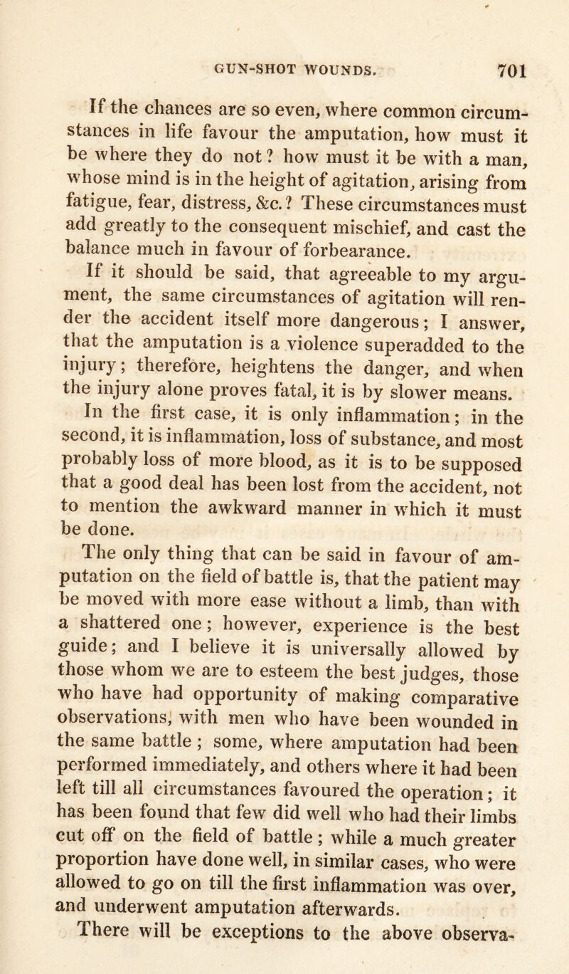 If the chances are so even, where common circum- stances in life favour the amputation, how must it be where they do not ? how must it be with a man, whose mind is in the height of agitation, arising from fatigue, fear, distress, &c. ? These circumstances must add greatly to the consequent mischief, and cast the balance much in favour of forbearance. If it should be said, that agreeable to my argu- ment, the same circumstances of agitation will ren- der the accident itself more dangerous; I answer, that the amputation is a violence superadded to the injury; therefore, heightens the danger, and when the injury alone proves fatal, it is by slower means. In the first case, it is only inflammation; in the second, it is inflammation, loss of substance, and most probably loss of more blood, as it is to be supposed that a good deal has been lost from the accident, not to mention the awkward manner in which it must be done. The only thing that can be said in favour of am- putation on the field of battle is, that the patient may be moved with more ease without a limb, than with a shattered one; however, experience is the best guide; and I believe it is universally allowed by those whom we are to esteem the best judges, those who have had opportunity of making comparative observations, with men who have been wounded in the same battle ; some, where amputation had been performed immediately, and others where it had been left till all circumstances favoured the operation; it has been found that few did well who had their limbs cut off on the field of battle; while a much greater proportion have done well, in similar cases, who were allowed to go on till the first inflammation was over, and underwent amputation afterwards. There will be exceptions to the above observa-