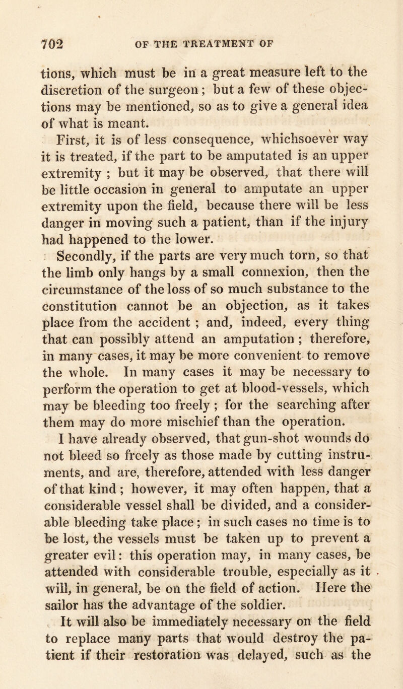 tions, which must be in a great measure left to the discretion of the surgeon ; but a few of these objec- tions may be mentioned, so as to give a general idea of what is meant. First, it is of less consequence, whichsoever way it is treated, if the part to be amputated is an upper extremity ; but it may be observed, that there will be little occasion in general to amputate an upper extremity upon the field, because there will be less danger in moving such a patient, than if the injury had happened to the lower. Secondly, if the parts are very much torn, so that the limb only hangs by a small connexion, then the circumstance of the loss of so much substance to the constitution cannot be an objection, as it takes place from the accident ; and, indeed, every thing that can possibly attend an amputation ; therefore, in many cases, it may be more convenient to remove the whole. In many cases it may be necessary to perform the operation to get at blood-vessels, which may be bleeding too freely ; for the searching after them may do more mischief than the operation. I have already observed, that gun-shot wounds do not bleed so freely as those made by cutting instru- ments, and are, therefore, attended with less danger of that kind ; however, it may often happen, that a considerable vessel shall be divided, and a consider- able bleeding take place ; in such cases no time is to be lost, the vessels must be taken up to prevent a greater evil: this operation may, in many cases, be attended with considerable trouble, especially as it . will, in general, be on the field of action. Here the sailor has the advantage of the soldier. It will also be immediately necessary on the field to replace many parts that would destroy the pa- tient if their restoration was delayed, such as the