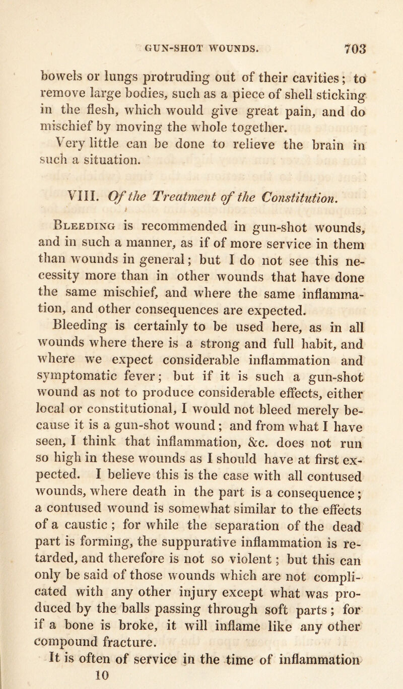 bowels or lungs protruding out of their cavities; to remove large bodies, such as a piece of shell sticking in the flesh, which would give great pain, and do mischief by moving the whole together. Very little can be done to relieve the brain in such a situation. VIII. Of the Treatment of the Constitution. t Bleeding is recommended in gun-shot wounds, and in such a manner, as if of more service in them than wounds in general; but I do not see this ne- cessity more than in other wounds that have done the same mischief, and where the same inflamma- tion, and other consequences are expected. Bleeding is certainly to be used here, as in all wounds where there is a strong and full habit, and where we expect considerable inflammation and symptomatic fever; but if it is such a gun-shot wound as not to produce considerable effects, either local or constitutional, I would not bleed merely be- cause it is a gun-shot wound; and from what I have seen, I think that inflammation, &c. does not run so high in these wounds as I should have at first ex- pected. I believe this is the case with all contused wounds, where death in the part is a consequence; a contused wound is somewhat similar to the effects of a caustic ; for while the separation of the dead part is forming, the suppurative inflammation is re- tarded, and therefore is not so violent; but this can only be said of those wounds which are not compli- cated with any other injury except what was pro- duced by the balls passing through soft parts; for if a bone is broke, it will inflame like any other compound fracture. It is often of service in the time of inflammation 10