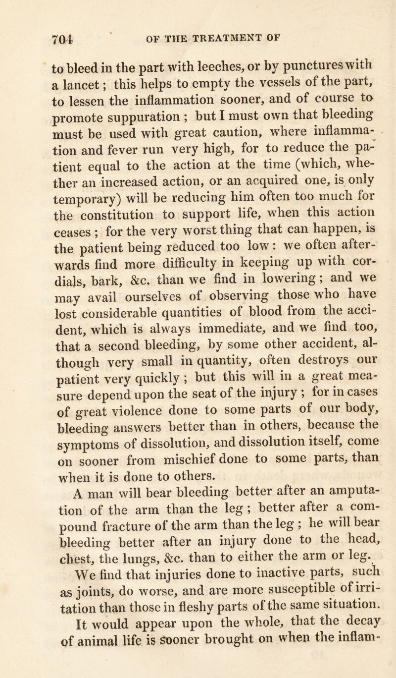 to bleed in the part with leeches, or by punctures with a lancet; this helps to empty the vessels of the part, to lessen the inflammation sooner, and of course to promote suppuration ; but I must own that bleeding must be used with great caution, where inflamma- tion and fever run very high, for to reduce the pa- tient equal to the action at the time (which, whe- ther an increased action, or an acquired one, is only temporary) will be reducing him often too much for the constitution to support life, when this action ceases ; for the very worst thing that can happen, is the patient being reduced too low : we often after- wards find more difficulty in keeping up with cor- dials, bark, &c. than we find in lowering; and we may avail ourselves of observing those who have lost considerable quantities of blood from the acci- dent, which is always immediate, and we find too, that a second bleeding, by some other accident, al- though very small in quantity, often destroys our patient very quickly ; but this will in a great mea- sure depend upon the seat of the injury ; for in cases of great violence done to some parts of our body, bleeding answers better than in others, because the symptoms of dissolution, and dissolution itself, come on sooner from mischief done to some parts, than when it is done to others. A man will bear bleeding better after an amputa- tion of the arm than the leg ; better after a com- pound fracture of the arm than the leg ; he will beai bleeding better after an injury done to the head, chest, the lungs, &c. than to either the arm or leg. We find that injuries done to inactive parts, such as joints, do worse, and are more susceptible of irri- tation than those in fleshy parts of the same situation. It would appear upon the whole, that the decay of animal life is sooner brought on when the inflam-