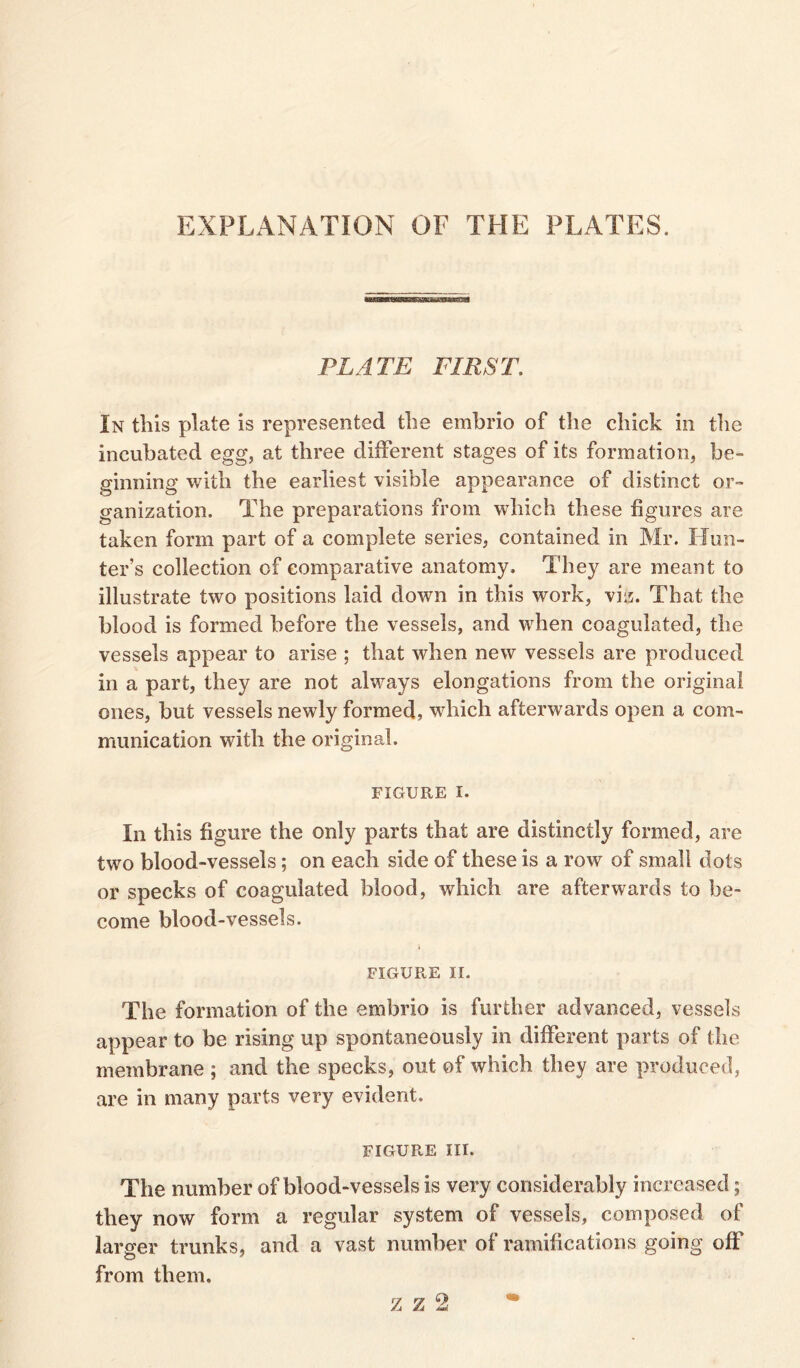 EXPLANATION OF THE PLATES. PLATE FIRST. In this plate is represented the embrio of the chick in the incubated egg, at three different stages of its formation, be- ginning with the earliest visible appearance of distinct or- ganization. The preparations from which these figures are taken form part of a complete series, contained in Mr. Hun- ter’s collection of comparative anatomy. They are meant to illustrate two positions laid down in this work, viz. That the blood is formed before the vessels, and when coagulated, the vessels appear to arise ; that when new vessels are produced in a part, they are not always elongations from the original ones, but vessels newly formed, which afterwards open a com- munication with the original. figure i. In this figure the only parts that are distinctly formed, are two blood-vessels; on each side of these is a row of small dots or specks of coagulated blood, which are afterwards to be- come blood-vessels. FIGURE II. The formation of the embrio is further advanced, vessels appear to be rising up spontaneously in different parts of the membrane ; and the specks, out of which they are produced, are in many parts very evident. figure m. The number of blood-vessels is very considerably increased; they now form a regular system of vessels, composed of larger trunks, and a vast number of ramifications going off from them. 2Z2