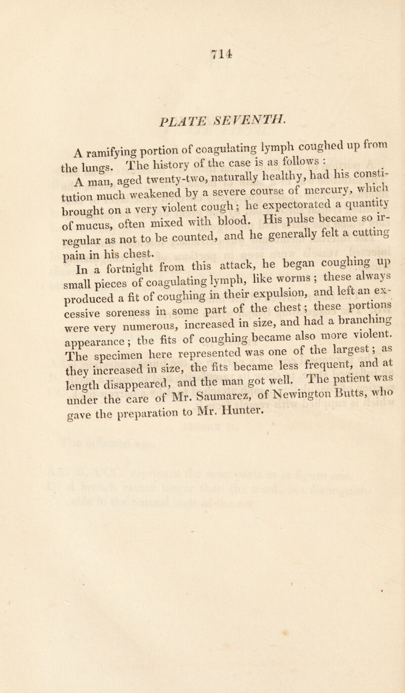 PL A TE SE FEN TH, A ramifying portion of coagulating lymph coughed up from the lungs. The history of the case is as follows : A man, aged twenty-two, naturally healthy, had his consti- tution much weakened by a severe course of mercury, which brought on a very violent cough; lie expectorated a quantity of mucus, often mixed with blood. His pulse became so ir- regular as not to be counted, and he generally felt a cutting pain in bis cliest. . In a fortnight from this attack, he began coughing up small pieces of coagulating lymph, like worms ; these always produced a fit of coughing m their expulsion, and leit an ex cessive soreness in some part of the chest; these portions were very numerous, increased in size, and had a branding appearance; the fits of coughing became also more violent. The specimen here represented was one of the larges , as thev increased in size, the fits became less frequent, and at length disappeared, and the man got well. The patient was under the care of Mr. Saumarez, of Newington Butts, who gave the preparation to Mr. Hunter. I