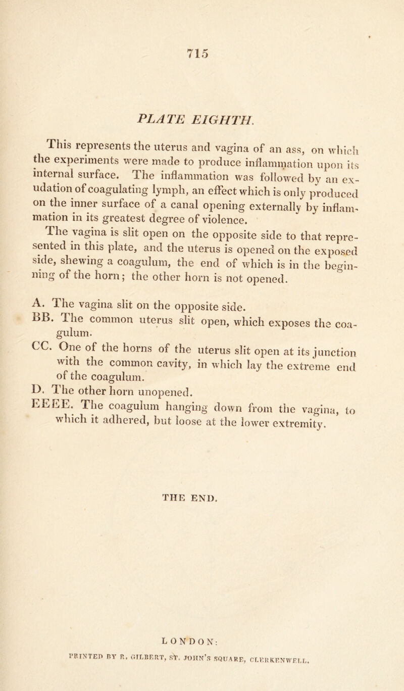 PLATE EIGHTH. This represents the uterus and vagina of an ass, on whic., the experiments were made to produce inflammation upon its internal surface. The inflammation was followed by an ex- udation of coagulating lymph, an effect which is only produced on the inner surface of a canal opening externally by inflam- mation in its greatest degree of violence. The vagina is slit open on the opposite side to that repre- sented in this plate, and the uterus is opened on the exposed side, shewing a coagulum, the end of which is in the begin- mng of the horn; the other horn is not opened. A. The vagina slit on the opposite side. uB. The common uterus slit open, which exposes the coa- gulum. €C. One of the horns of the uterus slit open at its junction with the common cavity, in which lay the extreme end of the coagulum. D, The other horn unopened. EE BE. The coagulum hanging down from the vagina, to which it adhered, but loose at the lower extremity. THE END. LONDON: printed nv n. gilbert, sY, John’s square, CLERKENWELL.