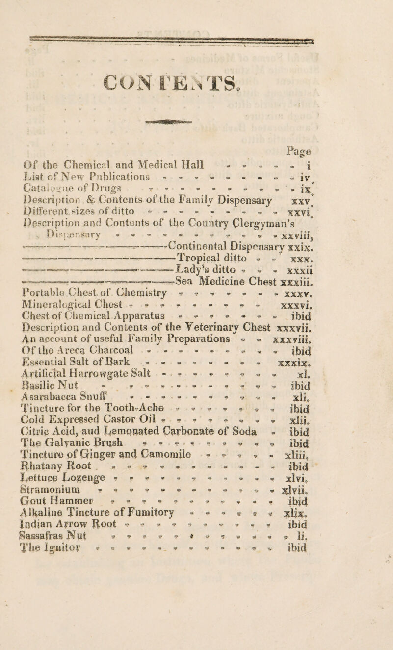 CON rE..TS, Page Of the Chemical and Medical Hall « = == = » i List of New Publications Catai.jy ne of Drugs ^ ” - - - =• ^ - '• -ix Description & Contents of the Family Dispensary xxv^ Ditferent sizes of ditto = xxvi^ Description and Contents of the Country Clergyman’s Dir^pensary xxviii^ —^-——“Continental Dispensary xxix» ———-—--—-TropicM ditto ^ ? xxx. ---—-———^ --Lady’s ditto ° ^ xxxii Medicine Chest xxxiii. Portable Chest of Chemistry ^ ^ , xxxv. Mineralogieal Chest = = « = xxxvi. Chest of Cliemical Apparatus « ^ ^ ^ ^ ibid Description and Contents of the Teterinary Chest xxxvii, A . I n xxxviii, ^ ibid xxxix. xL ibid xli, ^ ibid xlii, ibid . ibid « e 0 o « xllll, ibid ^ xlvi, ^ xlvii . ibid ? xlix, ibid . . li . ibid « «* An account of useful Family Preparations Of the Areca Charcoal Lssential Salt of Bark Artificial Harrowgate Salt Basilic Nut - ^ « Asarabacca Snuff = Tincture for the Tooth“Ache ^ = Cold Expressed Castor Oil =5.9^0^ = Citric Acid, aud Lempnated CarboRate of Soda The Galvanic Brush ^ - ? - = ^ Tincture of Ginger and Camomile ^ = Rhatany Root Lettuce Lozenge Stramoniuin - Gout Hammer = = Alkaline Tincture of Fumitory ^ * g Indian Arrow Root Sassafras Nut The Ignitor 5>'?»w»^»'5'«=pg 9 •9 •9