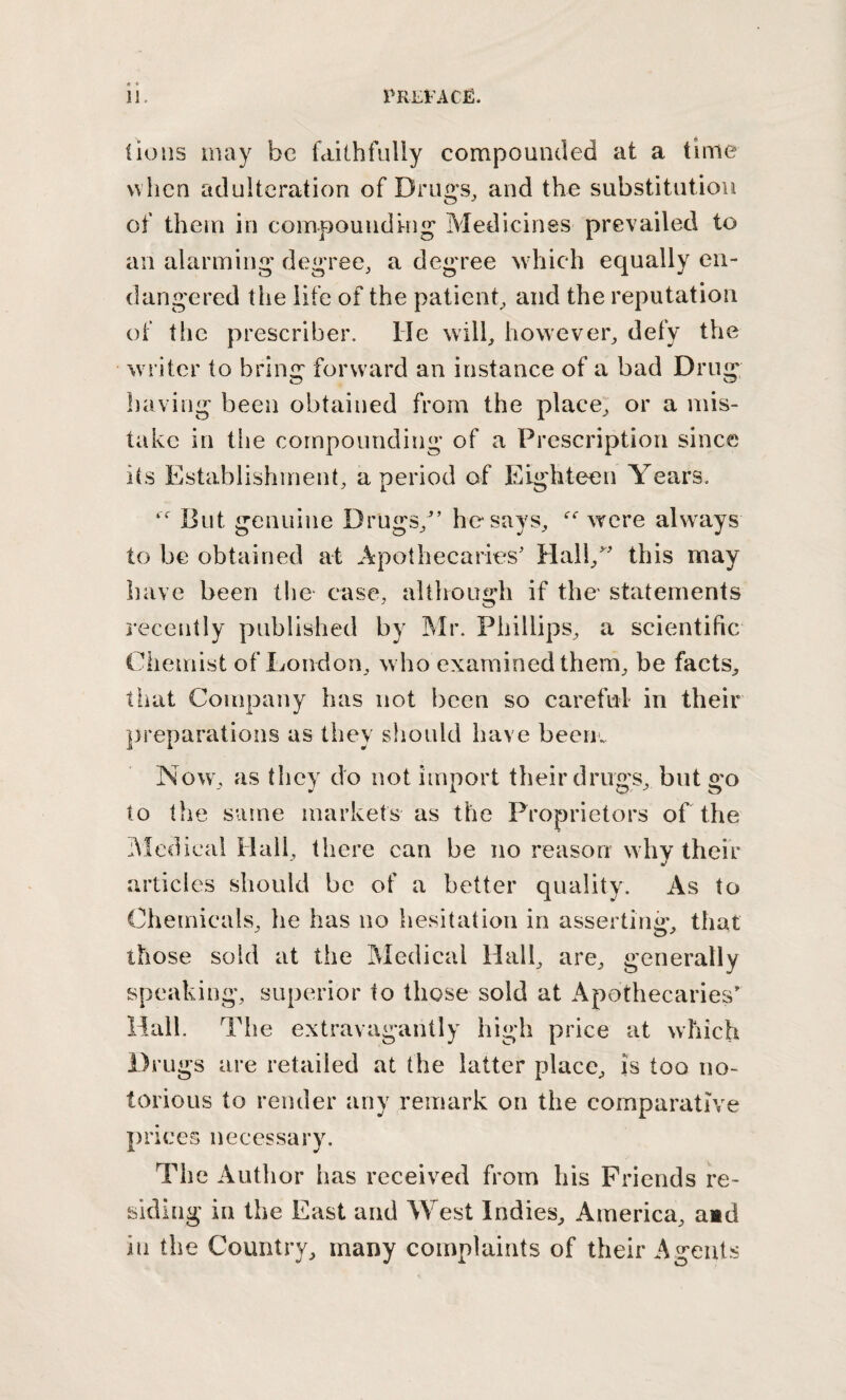 lions may be faithfully compounded at a time when adulteration of Drugs, and the substitution of them in compouudHig Medicines prevailed to an alarming degree, a degree which equally en¬ dangered the life of the patient, and the reputation of tlie prescriber. He will, however, defy the writer to bring forward an instance of a bad Drug having been obtained from the place, or a mis¬ take in the compounding of a Prescription since its Establishment, a period of Eighteen Years. But genuine Drugs,'’ he says, were always to be obtained at Apothecaries’ Hall,” this may have been tlie case, although if the statements i’ecently published by Mr. Phillips, a scientific Chemist of London, who examined them, be facts, tiiat Company has not been so careful in their preparations as they should have beeriv Now\ as they do not import their drug’s, but to the same markets as the Proprietors of the hledical Hall, there can be no reason why their articles should be of a better quality. As to Chemicals, he has no hesitation in asserting, that those sold at the Medical Hall, are, generally speaking, superior to those sold at Apothecaries’ Hall. The extravagantly high price at which Drugs are retailed at the latter place, is too no¬ torious to render any remark on the comparative prices necessary. The Author has received from his Friends re¬ siding in the East and West Indies, America, aid in the Country, many complaints of their Agents