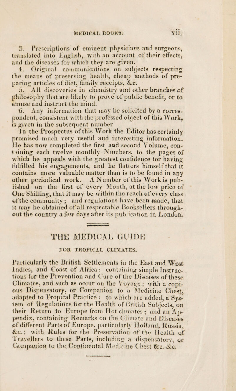 5. Propcriptions of eminent physicians and surg’eons, translated into Eii^lish, with an account of their effects, and the diseases for which they are given. 4. Original communications on subjects respecting the means of preserving health, cheaj) methods of pre¬ paring articles of diet, family receipts, &c. 5. All discoveries in chemistry and other branches of philosophy that are likely to prove of public benefit, or to amuse and instruct tlie mind. (i. Any information that may be solicited by^ a corres¬ pondent, consistent wdtii the professed object of this Work, is given in the subsequent number In the Prospectus of this Work the Editor has certainly promised much very useful and interesting information lie has now completed the first and second A oiume, con¬ taining each twelve monthly Numbers, to the pages of which he appeals with the greatest conlidence lor having fulfilled his engagements, and he flatters himself that it contains more valuable matter than is to be found in any other periodical work. A Number of this Work is pub¬ lished on the first of every Month, at the low price of One Shilling, that it may be within the reach of every class of the community ; and regulations have been made, that it may be obtained of all respectable Booksellers through¬ out the country a few days after its publication in London., THE MEDICAL GUIDE FOR TROPICAL CLIMATES. Particularly the British Settlements in the East and Indies, and Coast of Africa: containing simple Instruc¬ tions fur the Prevention and Cure of the Diseases of these Climates, and such as occur on the Coy age.; with a copi¬ ous Dispensatory, or Companion to a Medicine Ches4 adapted to Tropical Practice : to which are added, a Sy-s- tern of 'Regulations for the Health of British Subjects, on their Return to Europe from Mot climates ; and an Ap¬ pendix, containing Remarks on the Climate and Diseases of different Parts of Europe, particularly Holland, Russia, &c.; with Rules for the Preservation of the Health of Travellers to these Parts, including a dispensatory, of Compajjion to the Continental Medicine Chest