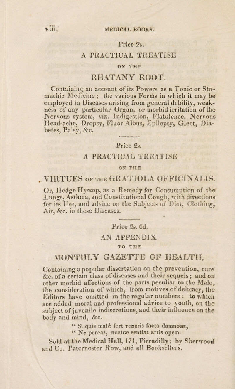 Price 2b. A PRACTICAL TREATISE ON THE miATANY ROOT. Containing' an account of its Powers as a Tonic or Sto¬ machic Medicine; the various Forms in which it may be employed in Diseases arising from general debility, weak¬ ness of any particular Organ, or morbid irritation of the Nervous system, viz. Indigestion, Flatulence, Nervous Read-ache, Dropsy, Fluor Albus, Epilepsy, Gleet, Dia¬ betes, Palsy, &c. Price 2s. A PRACTICAL TREATISE ON THE VIRTUES OF THE GRATIOLA OFFICINALIS. Or, Hedge Hyssop, as a Remedy for Consumption of the Lungs, Asthma, and Constitutional Cougls, 'with directions for its Use, and advice on the Subjects of 'Diet, Clotliing,- Air, &c. io these Diseases. Price 2s. 6d. AN APPENDIX TO THE MONTHLY GAZETTE OF HEcALTlL Containing a popular dissertation on the prevention, cure &c. of a certain class of diseases and their sequels; and oiu other morbid afTections of the parts peculiar to the Male, the consideration of which, from motives of delicacy, the Editors have omitted in the regular numbers ; to which are added moral and professional advice to youth, on the subject of juvenile indiscretions, and their inSuence on the body and mind, <&c. Si quis mal^ fert 'yemeris facta damnosac, Ne pereat, nostras sentiat artis opera. Sold at the Medical Hall, 171, Piccadilly; by Sherwood and Co. Paternoster How, and all Booksellers.