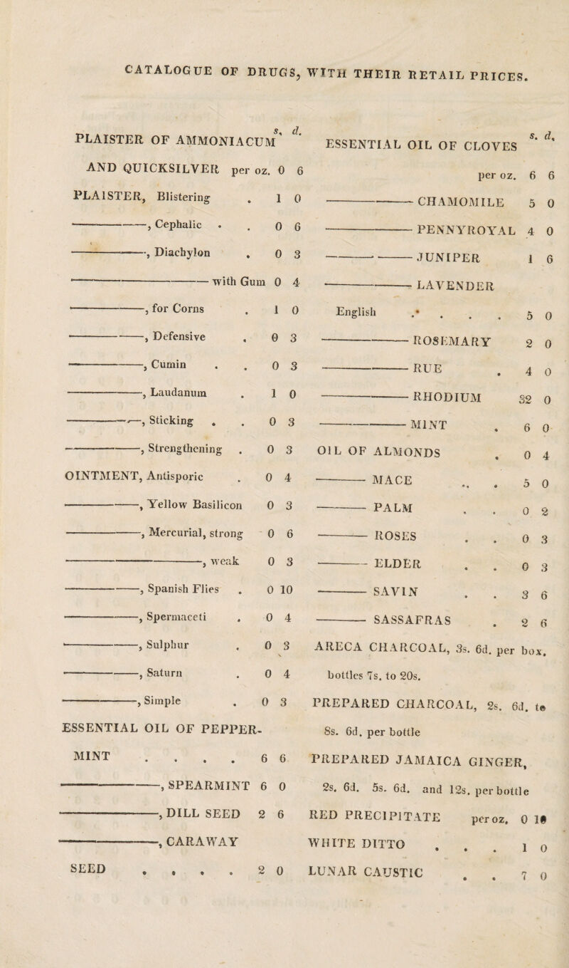 CATALOGUE OF DRUGS, WITH THEIR RETAIL PRICES s, d PLAISTER OF AMMONIA CUM ' AND QUICKSILVER per oz. 0 6 PLAISTER, Blistering . 1 0 --, Cephalic . .06 ---, Diachylon , 0 3 ----with Gum 0 4 for Corns Defensive Cumin Laudanum Sticking . Strengthening 1 0 0 3 0 3 1 0 0 3 0 3 0 4 0 3 OINTMENT, Antisporic -, Yellow Basilicon -, Mercurial, strong ' 0 6 -weak Spanish Flies -, Spermaceti -, Sulphur Saturn -, Simple ESSENTIAL OIL OF PEPPER. MINT 0 3 0 10 0 4 0 3 0 4 0 3 6 6 ESSENTIAL OIL OF CLOVES s. rf. SEED SPEARMINT 6 0 -, DILL SEED 2 6 CARAWAY . . . 2 0 per oz. 6 6 CHAMOMILE 5 0 PENNYROYAL 4 0 English - JUNIPER - LAVENDER « • • • • ROSEMARY ■ RUE RHODIUM MINT OIL OF ALMONDS - MACE - PALM ROSES ELDER SAVIN SASSAFRAS 1 6 5 0 2 0 4 0 32 0 6 0 0 4 5 0 0 2 0 3 0 3 3 6 2 6 ARECA CHARCOAL, Ss. 6d. per box, bottles Is. to 20s. PREPARED CHARCOAL, 2s. 6d. te Ss. 6d. per bottle PREPARED JAMAICA GINGER, 2s. 6d. 5s. 6d. and I2s. per bottle RED PRECIPITATE peroz, 0 1§ WHITE DITTO . , . 1 o LUNAR CAUSTIC ..70