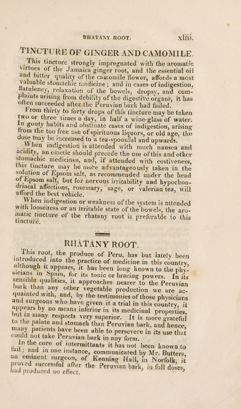 tincture of ginger and camomile. riiis tincture strongly impregnated with the aromatic virtues of the Jamaica ginger root, and the essential oil tlie camomile flower, affords a most valuable stomachic medicine ; and in cases of indigestion, atu ency, relaxation of the bowels, dropsy, and coiii^ p aints arisiiig from debility of the digestive organs, it has often succeeded after the Peruvian bark had failed. rom thirty to forty drops of this tincture may be taken wo or three times a day, in half a wine-glass of water, n gotUy habits and obstinate cases of indigestion, arising’ rom the too free use of spirituous liquors, or old age, the increased to a tea-spoonful and upwards. > .indigestion is attended with much nausea and aci ity, an emetic should precede the use of this and other stomachic medicines, and, if attended with costiveness, this tincture may be more advantageously taken in the solution of Epsom salt, as recommended under the head of i.psom salt, but for nervous irritability and hypochon- dnacal affections, rosemary, sage, or valerian tea, will afford the best vehicle. or weakness of the system is attended with looseness or an irritable state of the bowels, the arc- mafic tincture of the rhatany root is preferable to this tinctufe. RMAtANY ROOT. This root, the produce of Peru, has but lately been in reduced into the practice of medicine in this country, a long 1 It appears, it has been long known to the phy¬ sicians in bpain, for its tonic or bracing powers. In its sensib e qualities, it approaches nearer to the Peruvian bark tlian any other vegetable production we are ac- juaiii e with, and, by the testimonies of tliose physicians and surgeons wlio have given it a trial in this country, it appears y no means inferior in its medicinal properties bu in „,any respects very superior. It is mok grateful to the palate and stomach than Peruvian bark, and hence cou'ld if*'/?'t persevere in its use that could not take Peruvian bark in any form. In the cure of mtermittants it has not been known to laii, and in one instance, communicated by Mr. Butters surgeon, of Kenning Hall, in Norfolk, it p ved successful after the Peruvian bark, in full doses, iiad produced no effect. -- '