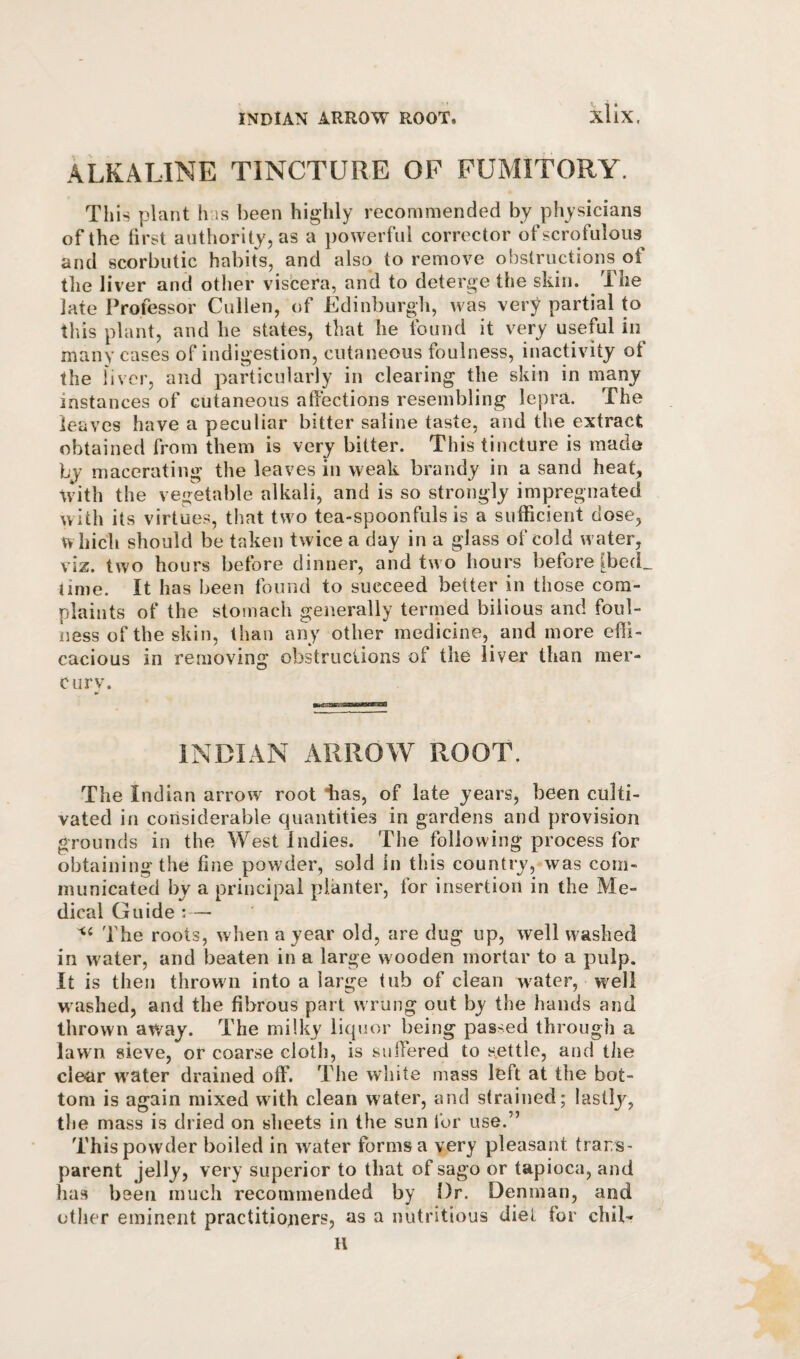 ALKALINE TINCTURE OP FUMITORY. This plant has been highly recommended by physicians of the first authority, as a powerful corrector of scrofulous^ and scorbutic habits, and also to remove obstructions of the liver and other viscera, and to deterge the skin. The late Professor Cullen, of Edinburgh, was very partial to this plant, and lie states, that he found it very useful in^ many cases of indigestion, cutaneous foulness, inactivity of the liver, and particularly in clearing the skin in many instances of cutaneous affections resembling lepra. The leaves have a peculiar bitter saline taste, and the extract obtained from them is very bitter. This tincture is made by macerating the leaves in weak brandy in a sand heat, tvith the vegetable alkali, and is so strongly impregnated with its virtues, that two tea-spoonfuls is a sufficient dose, which should be taken twice a day in a glass of cold water, viz. two hours before dinner, and two hours before IbecL time. It has been found to succeed better in those com¬ plaints of the stomach generally termed bilious and foul¬ ness of the skin, than any other medicine, and more effi¬ cacious in removing obstructions of the liver than mer¬ cury. INDIAN ARROW ROOT. The Indian arrow root lias, of late years, been culti¬ vated in considerable quantities in gardens and provision grounds in the West Indies. The following process for obtaining the fine powder, sold in this country, was com¬ municated by a principal planter, for insertion in the Me¬ dical Guide :— The roots, when a year old, are dug up, well washed in water, and beaten in a large wooden mortar to a pulp. It is then thrown into a large tub of clean water, well w ashed, and the fibrous part w rung out by the hands and thrown away. The milky liquor being passed through a lawn sieve, or coarse cloth, is suffered to settle, and the clear w^ater drained off. The white mass left at the bot¬ tom is again mixed with clean water, and strained; lastly, the mass is dried on sheets in the sun for use.” This powder boiled in water forms a very pleasant trans¬ parent jelly, very superior to that of sago or tapioca, and has been much recommended by Dr. Denman, and other eminent practitiotiers, as a nutritious diet for chil- H