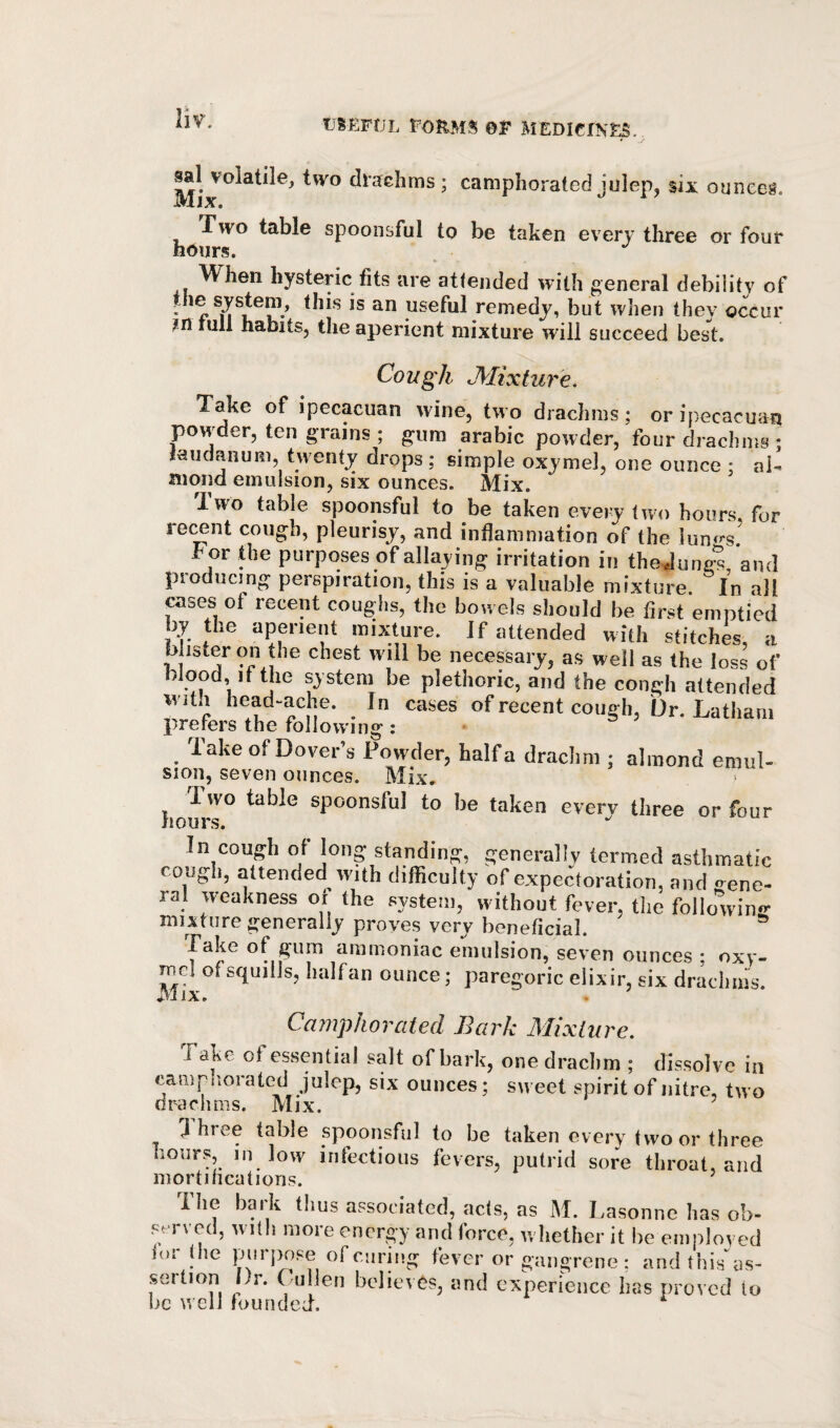 sal volatile, two drachms; camphorated julep, six ounces. Mix. Two table spoonsful to be taken every three or four hours. When hysteric fits are attended with general debility of the system, this is an useful remedy, but when they occur ?n lull habits, the aperient mixture will succeed best. Cough Mixture. Take of ipecacuan wine, two drachms; or ipecacuan powder, ten grains ; gum arabic powder, four drachms ; laudanum, twenty drops; simple oxymel, one ounce ; ai^ mond emulsion, six ounces. Mix. Two table spoonsful to be taken eveiy two hours, for reMnt cough, pleurisy, and inflammation of the lun<’'s. For the purposes of allaying irritation in theJune?, and producing perspiration, this is a valuable mixture. In all cases of recent coughs, the bowels should be first emptied by the aperient mixture. If attended with stitches, a h isteron the chest will be necessary, as well as the loss of blood, if the system be plethoric, and the congli attended with head-ache. In cases of recent cough, Dr. Latham prerers the following : Take of Dover’s Powder, halfa drachm ; almond emul- Sion, seven ounces. Mix, Ivvo table spoonsful to be taken every three or four hours. In cough of long standing, generally termed asthmatic coijgh, attended with difficulty of expectoration, and crene- ral weakness or the system, without fever, tlie following- mixture generally proves very beneficial. Take of gum ammoniac emulsion, seven ounces ; oxy- Tucl of squills, halfan ounce; paregoric elixir, six dracimis. Camphorated Bark Mixture. Take of essential salt of bark, one drachm ; dissolve in camphorated julep, six ounces; sweet spirit of nitre, two riraclmis. Mix. ] hree table .spoonsful to be taken every two or three hours, in low infections fevers, putrid sore throat, and mortifications. The bark thus associated, acts, as M. Lasonne has ob¬ served, with more energy and force, whether it be employed (or (he pnrjiose of curing fever or gangrene ; and Ihis'as- sertion Dr. Cullen believes, and experience lias proved to be well lounded.