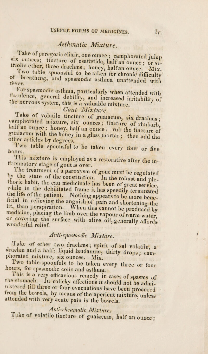 Asthmatic Mixture, Take of paregoric elixir, one ounce ; camphorated iulen »f iJsafoetida, half an ounce; orvi- lolic ether, three drachms ; honev, halfan ounce. -Mix ^ two table spoonsful to betaken for chronid difRcultv fever spasmodic asthma unattended with For spasmodic asthma, particularly when attended with ..atuleiice, general debility, and increased irritability of ihe nervous system, this is a valuable mixture. Gout Mixture. Take of volatile tincture of guaiacum, six drachms • >raniphorated mixture, six ounces; tincture of rhubarb’ halfan ounce; honey, half an ounce; rub the tincture of guaiacum with the honey in a glass mortar; then add the other articles by degrees, ^ 1. wo table spoonsful to be taken every four or live This mixture is employed as a restorative after the in- Hammatory stage of gout is over. The treatment of a paroxysm of gout must be regulated by the state of the constitution. In the robust and ple- thoric habit, the eau medicinale has been of great service ivhi e in the debilitated frame it has speedily terminated the lite of the patient. Nothing appears to be more bene- hcial in relieving the anguish of pain and shortening the !k, than perspiration. When this cannot he produced bv medicine, placing the limb over the vapour of warm water or covering the surface with olive oil, generally aftbrds wonderful relief. Anti-spasmodic Mixture. Take of ether two drachms; spirit of sal volatile a drachm and a half; liquid laudanum, thirty drops; cam- phorated mixture, six ounces. Mix. Two table-spoonfuls to be taken every three or four hours, for spasmodic colic and asthma. This is a very efficacious remedy in cases of spasms of the stomach. In colicky affections it should not be admi¬ nistered till three or four evacuations have been procured rom the bowels, by means of the aperient mixture, unless attended with very acute pain in the bowels. A nil-rheumatic Mixture. Take of volatile tincture of guaiacum, half an ounce ;