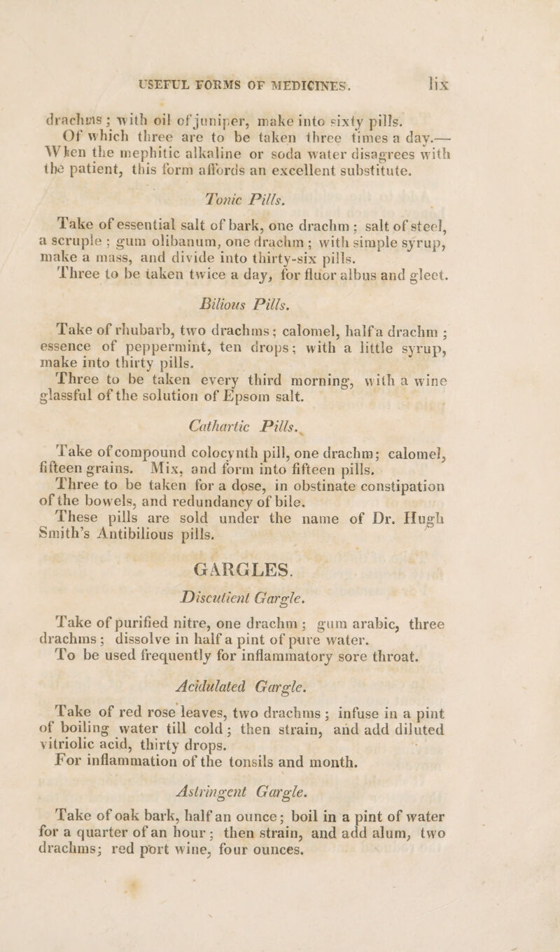 drachms ; '\Tith oil of juniper, make into sixty pills. Of which three are to be taken three times a day.— When the mephitic alkaline or soda water disagrees with the patient, this form affords an excellent substitute. Tonic Pills. Take of essential salt of bark, one drachm ; salt of steel, a scruple ; gum olibanum, one drachm ; with simple syrup, make a mass, and divide into thirty-six pills. Three to be taken twice a day, for fluor albus and gleet. Bilious Pills. Take of rhubarb, two drachms ; calomel, half a drachm ; essence of peppermint, ten drops; with a little syrup, make into thirty pills. Three to be taken every third morning, with a wine glassful of the solution of Epsom salt. Cathartic Pills. ^ Take of compound colocynth pill, one drachm; calomel, fifteen grains. Mix, and form into fifteen pills. Three to be taken for a dose, in obstinate constipation of the bowels, and redundancy of bile. These pills are sold under the name of Dr. Hugh Smith’s Antibilious pills. GARGLES. Discutient Gargle. Take of purified nitre, one drachm ; gum arabic, three drachms; dissolve in half a pint of pure water. To be used frequently for inflammatory sore throat. Acidulated Gargle. Take of red rose leaves, two drachms ; infuse in a pint of boiling water till cold; then strain, aiid add diluted vitriolic acid, thirty drops. For inflammation of the tonsils and month. \ Astringent Gargle. Take of oak bark, half an ounce; boil in a pint of water for a quarter of an hour ; then strain, and add alum, tw o drachms; red port wine, four ounces.