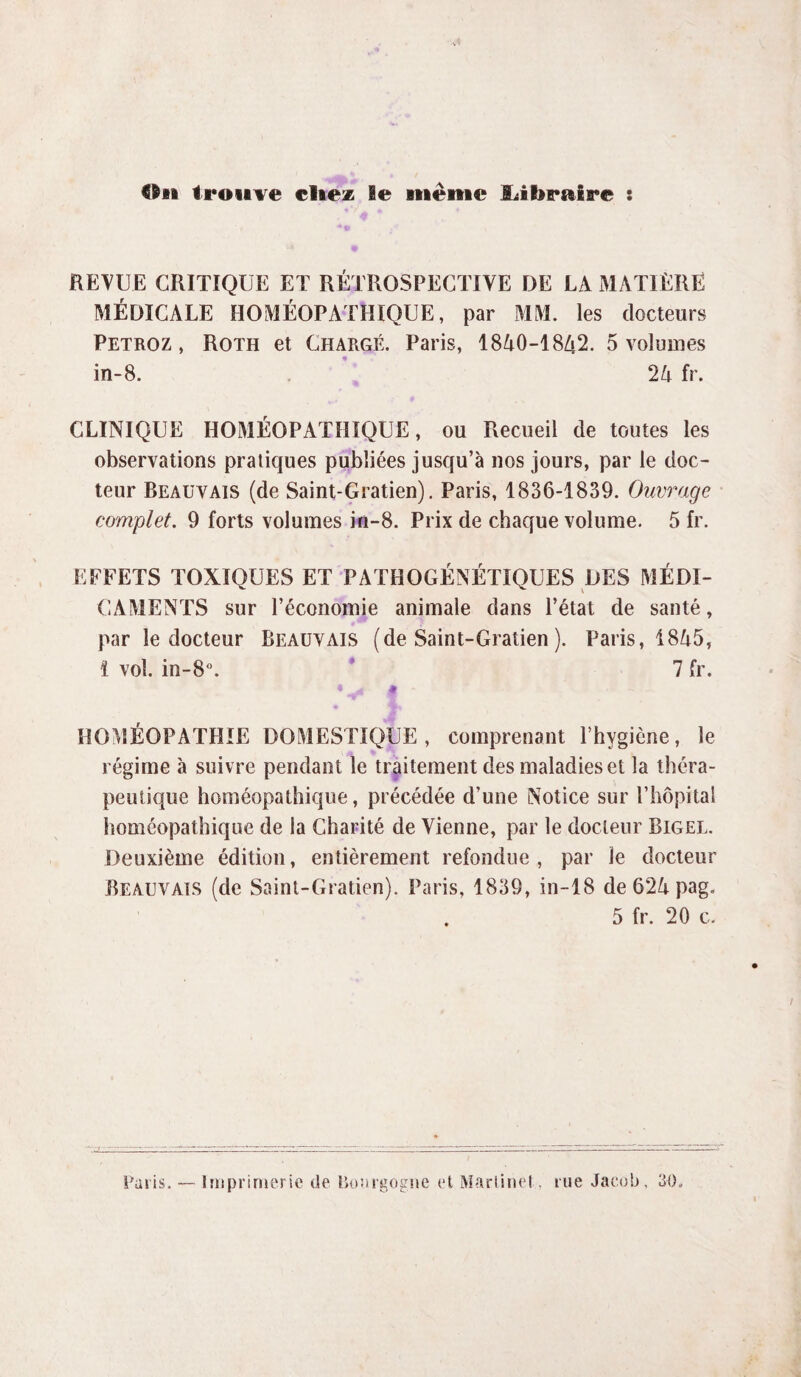 Ou trouve citez le même SJ braire : REVUE CRITIQUE ET RÉTROSPECTIVE DE LA MATIERE MÉDICALE HOMÉOPATHIQUE, par MM. les docteurs Petroz , Roth et Chargé. Paris, 1840-1842. 5 voluoies in-8. 24 fr. CLINIQUE HOMÉOPATHIQUE, ou Recueil de toutes les observations pratiques publiées jusqu’à nos jours, par le doc¬ teur Beauvais (de Saint-Gratien). Paris, 1836-1839. Ouvrage complet. 9 forts volumes in-8. Prix de chaque volume. 5 fr. EFFETS TOXIQUES ET PATHOGÉNÉTIQUES DES MÉDI¬ CAMENTS sur l’économie animale dans l’état de santé, par le docteur Beauvais (de Saint-Gratien ). Paris, 1845, î vol. in-8°. * 7 fr. •y* g - HOMÉOPATHIE DOMESTIQUE, comprenant l’hygiène, le régime à suivre pendant le traitement des maladies et la théra¬ peutique homéopathique, précédée d’une Notice sur l’hôpital homéopathique de la Charité de Vienne, par le docteur Bigel. Deuxième édition, entièrement refondue , par le docteur Beauvais (de Saint-Gratien). Paris, 1839, in-18 de 624 pag. . 5 fr. 20 c. Paris. Imprimerie de ikmrgogne et Martinel tue Jacob, 30,