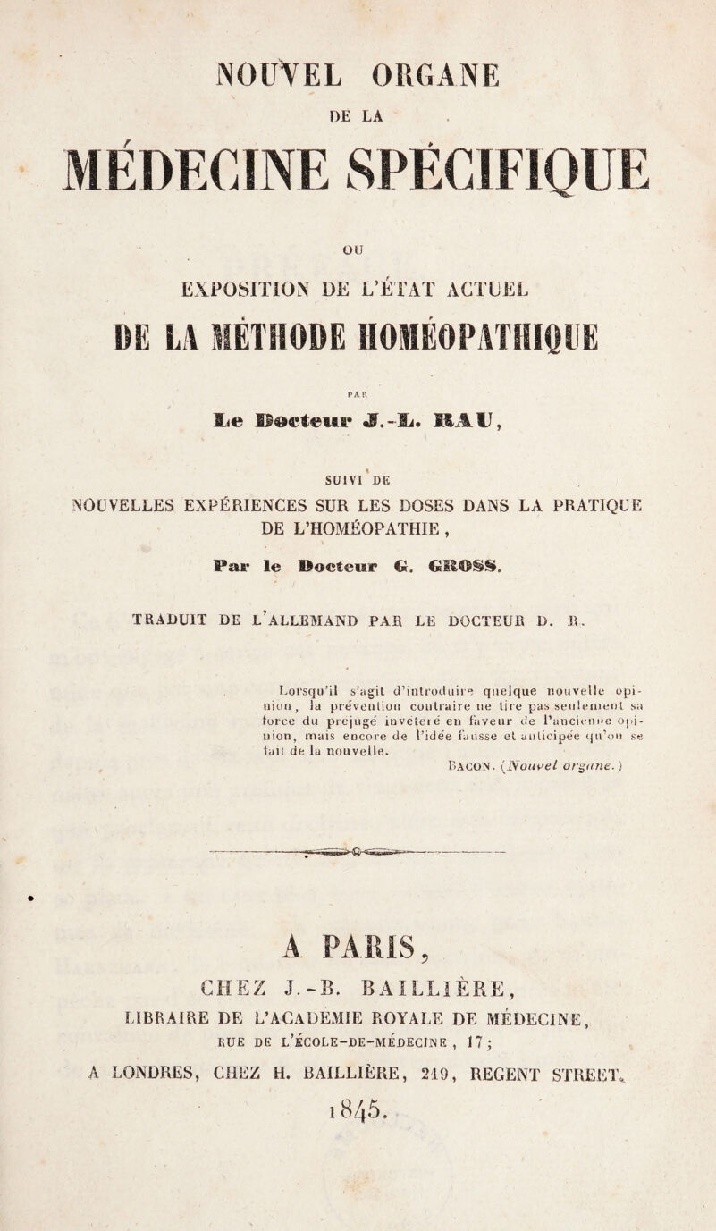 DE LA MÉDECINE SPECIFIQUE OU EXPOSITION DE L’ÉTAT ACTUEL DE LA MÉTHODE HOMÉOPATHIQUE ILe Docteur S.-h, MAU, SUIVI DE NOUVELLES EXPÉRIENCES SUR LES DOSES DANS LA PRATIQUE DE L’HOMÉOPATHIE, Par le ©octeur <5. GSIOSS». TRADUIT DE l’ALLEMAND PAR LE DOCTEUR D. R. Lorsqu’il s’agit d’introduire quelque nouvelle opi¬ nion, la prévention contraire ne tire pas seulement sa force du préjuge' iuvéteié en faveur de l’ancienne opi¬ nion, mais encore de l’idée fausse et anticipée qu’on se fait de lu nouvelle. Bacon. (Nouvel organe.) A PARIS, CHEZ J.-B. BAILLIÈRE, LIBRAIRE DE L’ACADEMIE ROYALE DE MÉDECINE, RUE DE L’ÉCOLE-DE-MÉDECIiNE , 17; A LONDRES, CHEZ H. BAILLIÈRE, 219, REGENT STREET.. 1845.