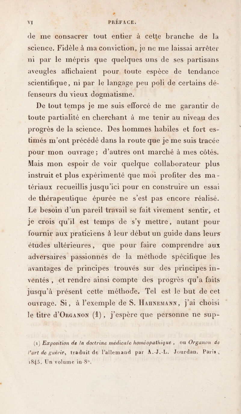 VI PRÉFACE. de me consacrer tout entier à cette branche de la science. Fidèle à ma conviction, je ne me laissai arrêter ni par le mépris que quelques uns de ses partisans aveugles affichaient pour toute espèce de tendance scientifique, ni par le langage peu poli de certains dé¬ fenseurs du vieux dogmatisme. De tout temps je me suis efforcé de me garantir de toute partialité en cherchant à me tenir au niveau des progrès de la science. Des hommes habiles et fort es¬ timés m’ont précédé dans la route que je me suis tracée pour mon ouvrage; d’autres ont marché à mes côtés. Mais mon espoir de voir quelque collaborateur plus instruit et plus expérimenté que moi profiter des ma¬ tériaux recueillis jusqu’ici pour en construire un essai de thérapeutique épurée ne s’est pas encore réalisé. Le besoin d’un pareil travail se fait vivement sentir, et je crois qu’il est temps de s’y mettre, autant pour fournir aux praticiens à leur début un guide dans leurs études ultérieures, que pour faire comprendre aux adversaires passionnés de la méthode spécifique les avantages de principes trouvés sur des principes in¬ ventés , et rendre ainsi compte des progrès qu’a faits jusqu’à présent cette méthode. Tel est le but de cet ouvrage. Si, à l’exemple de S. Hahnemann, j’ai choisi le titre d’ÜRGANON (1), j’espère que personne ne sup- (1) Exposition de la doctrine médicale homéopathique , ou Organon de l’art de guérir, traduit de l'allemand par A.-J.-L. Jourdan. Paris, »845. Un volume in 8°.