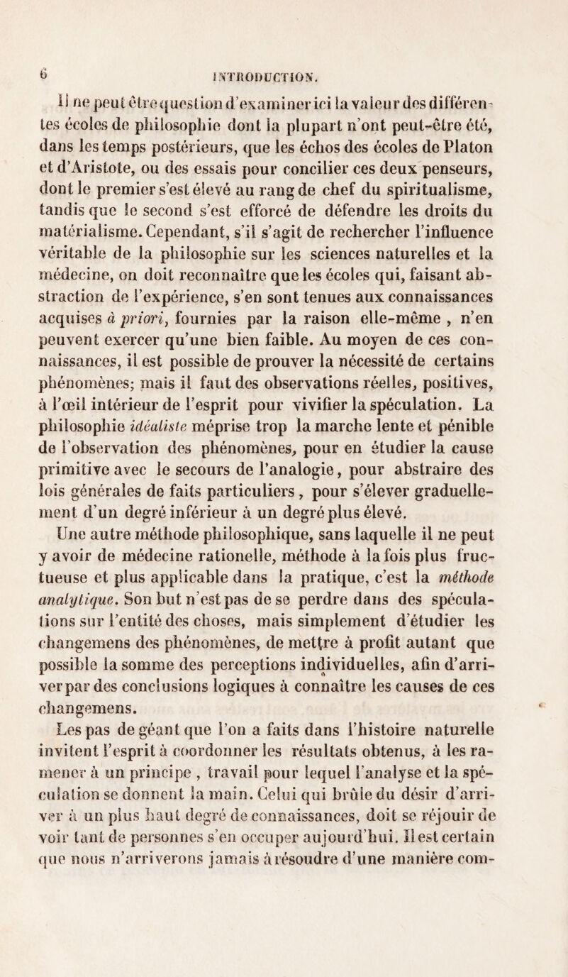 0 II ne peut être question d’examiner ici la valeur des différen¬ tes écoles de philosophie dont la plupart n ont peut-être été, dans les temps postérieurs, que les échos des écoles de Platon et d’Aristote, ou des essais pour concilier ces deux penseurs, dont le premier s’est élevé au rang de chef du spiritualisme, tandis que le second s’est efforcé de défendre les droits du matérialisme. Cependant, s’il s’agit de rechercher l’influence véritable de la philosophie sur les sciences naturelles et la médecine, on doit reconnaître que les écoles qui, faisant ab¬ straction de l’expérience, s’en sont tenues aux connaissances acquises à priori, fournies par la raison elle-même , n’en peuvent exercer qu’une bien faible. Au moyen de ces con¬ naissances, il est possible de prouver la nécessité de certains phénomènes; mais il faut des observations réelles, positives, à l’œil intérieur de l’esprit pour vivifier la spéculation. La philosophie idéaliste méprise trop la marche lente et pénible de l’observation des phénomènes, pour en étudier la cause primitive avec le secours de l’analogie, pour abstraire des lois générales de faits particuliers , pour s’élever graduelle¬ ment d'un degré inférieur à un degré plus élevé. Une autre méthode philosophique, sans laquelle il ne peut y avoir de médecine rationelle, méthode à la fois plus fruc¬ tueuse et plus applicable dans la pratique, c’est la méthode analytique. Son but n’est pas de se perdre dans des spécula¬ tions sur l’entité des choses, mais simplement d’étudier les changemens des phénomènes, de mettre à profit autant que possible la somme des perceptions individuelles, afin d’arri¬ ver par des conclusions logiques à connaître les causes de ces changemens. Les pas de géant que l’on a faits dans l’histoire naturelle invitent l’esprit à coordonner les résultats obtenus, à les ra¬ mener à un principe , travail pour lequel l’analyse et la spé¬ culation se donnent la main. Celui qui brûle du désir d’arri¬ ver à un plus haut degré de connaissances, doit se réjouir de voir tant de personnes s’en occuper aujourd’hui. Il est certain que nous n’arriverons jamais à résoudre d’une manière corn-
