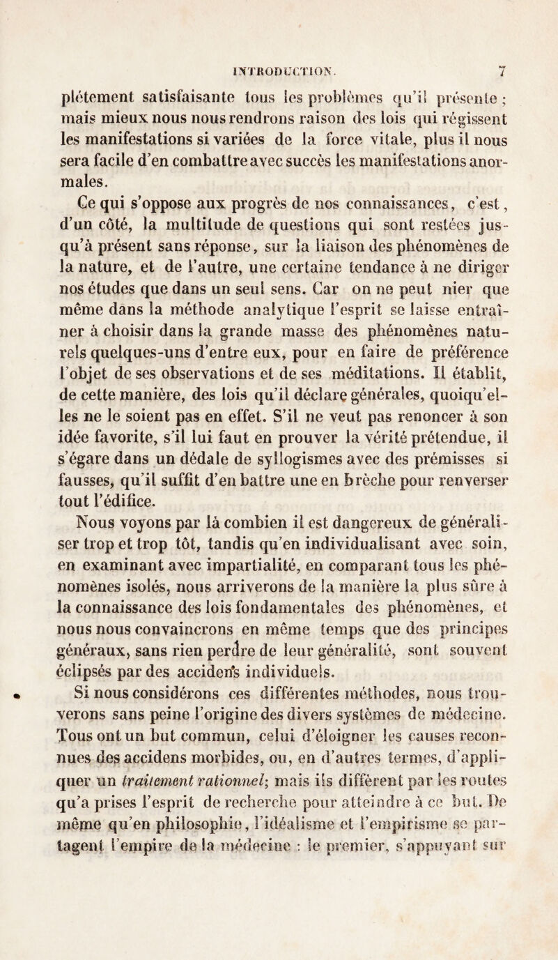 plétement satisfaisante tous les problèmes qui! présente; mais mieux nous nous rendrons raison des lois qui régissent les manifestations si variées de la force vitale, plus il nous sera facile d’en combattre avec succès les manifestations anor¬ males. Ce qui s’oppose aux progrès de nos connaissances, c’est, d’un côté, la multitude de questions qui sont restées jus¬ qu’à présent sans réponse, sur la liaison des phénomènes de la nature, et de l’autre, une certaine tendance à ne diriger nos études que dans un seul sens. Car on ne peut nier que même dans la méthode analytique l’esprit se laisse entraî¬ ner à choisir dans la grande masse des phénomènes natu¬ rels quelques-uns d’entre eux, pour en faire de préférence l’objet de ses observations et de ses méditations. Il établit, de cette manière, des lois qu’il déclare générales, quoiqu’el¬ les ne le soient pas en effet. S’il ne veut pas renoncer à son idée favorite, s’il lui faut en prouver la vérité prétendue, il s’égare dans un dédale de syllogismes avec des prémisses si fausses, qu’il suffit d’en battre une en brèche pour renverser tout l’édifice. Nous voyons par là combien il est dangereux de générali¬ ser trop et trop tôt, tandis qu’en individualisant avec soin, en examinant avec impartialité, en comparant tous les phé¬ nomènes isolés, nous arriverons de la manière la plus sûre à la connaissance des lois fondamentales des phénomènes, et nous nous convaincrons en même temps que des principes généraux, sans rien perdre de leur généralité, sont souvent éclipsés par des accident individuels. Si nous considérons ces différentes méthodes, nous trou¬ verons sans peine l’origine des divers systèmes de médecine. Tous ont un but commun, celui d’éloigner les causes recon¬ nues desaccidens morbides, ou, en d’antres termes, d’appli¬ quer un traitement rationnel; mais ils diffèrent par les routes qu’a prises l’esprit de recherche pour atteindre à ce but. De même qu’en philosophie, l’idéalisme et l’empirisme se par¬ tagent l’empire delà médecine : le premier, s’appuyant sur