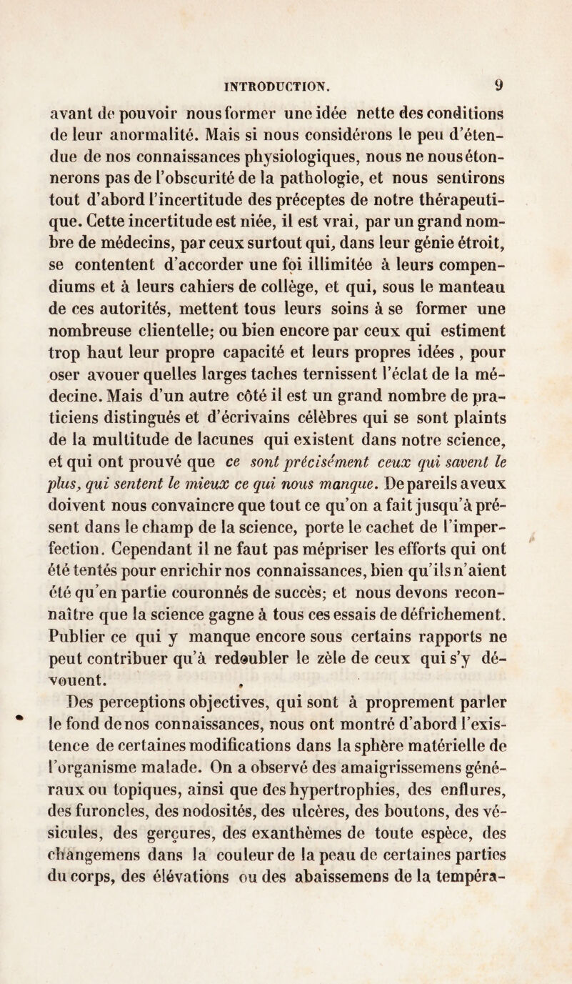 avant do pouvoir nous former une idée nette des conditions de leur anormalité. Mais si nous considérons le peu d’éten¬ due de nos connaissances physiologiques, nous ne nous éton¬ nerons pas de l’obscurité de la pathologie, et nous sentirons tout d’abord l’incertitude des préceptes de notre thérapeuti¬ que. Cette incertitude est niée, il est vrai, par un grand nom¬ bre de médecins, par ceux surtout qui, dans leur génie étroit, se contentent d’accorder une foi illimitée à leurs compen- diums et à leurs cahiers de collège, et qui, sous le manteau de ces autorités, mettent tous leurs soins â se former une nombreuse clientelle; ou bien encore par ceux qui estiment trop haut leur propre capacité et leurs propres idées , pour oser avouer quelles larges taches ternissent l’éclat de la mé¬ decine. Mais d’un autre côté il est un grand nombre de pra¬ ticiens distingués et d’écrivains célèbres qui se sont plaints de la multitude de lacunes qui existent dans notre science, et qui ont prouvé que ce sont précisément ceux qui savent le plus, qui sentent le mieux ce qui nous manque. De pareils aveux doivent nous convaincre que tout ce qu’on a fait jusqu’à pré¬ sent dans le champ de la science, porte le cachet de l’imper¬ fection. Cependant il ne faut pas mépriser les efforts qui ont été tentés pour enrichir nos connaissances, bien qu’ils n’aient été qu’en partie couronnés de succès; et nous devons recon¬ naître que la science gagne à tous ces essais de défrichement. Publier ce qui y manque encore sous certains rapports ne peut contribuer qu’à redoubler le zèle de ceux qui s’y dé¬ vouent. Des perceptions objectives, qui sont à proprement parler le fond de nos connaissances, nous ont montré d’abord l’exis¬ tence de certaines modifications dans la sphère matérielle de l’organisme malade. On a observé des amaigrissemens géné¬ raux ou topiques, ainsi que des hypertrophies, des enflures, des furoncles, des nodosités, des ulcères, des boutons, des vé¬ sicules, des gerçures, des exanthèmes de toute espèce, des changemens dans la couleur de la peau de certaines parties du corps, des élévations ou des abaissemens de la tempéra-
