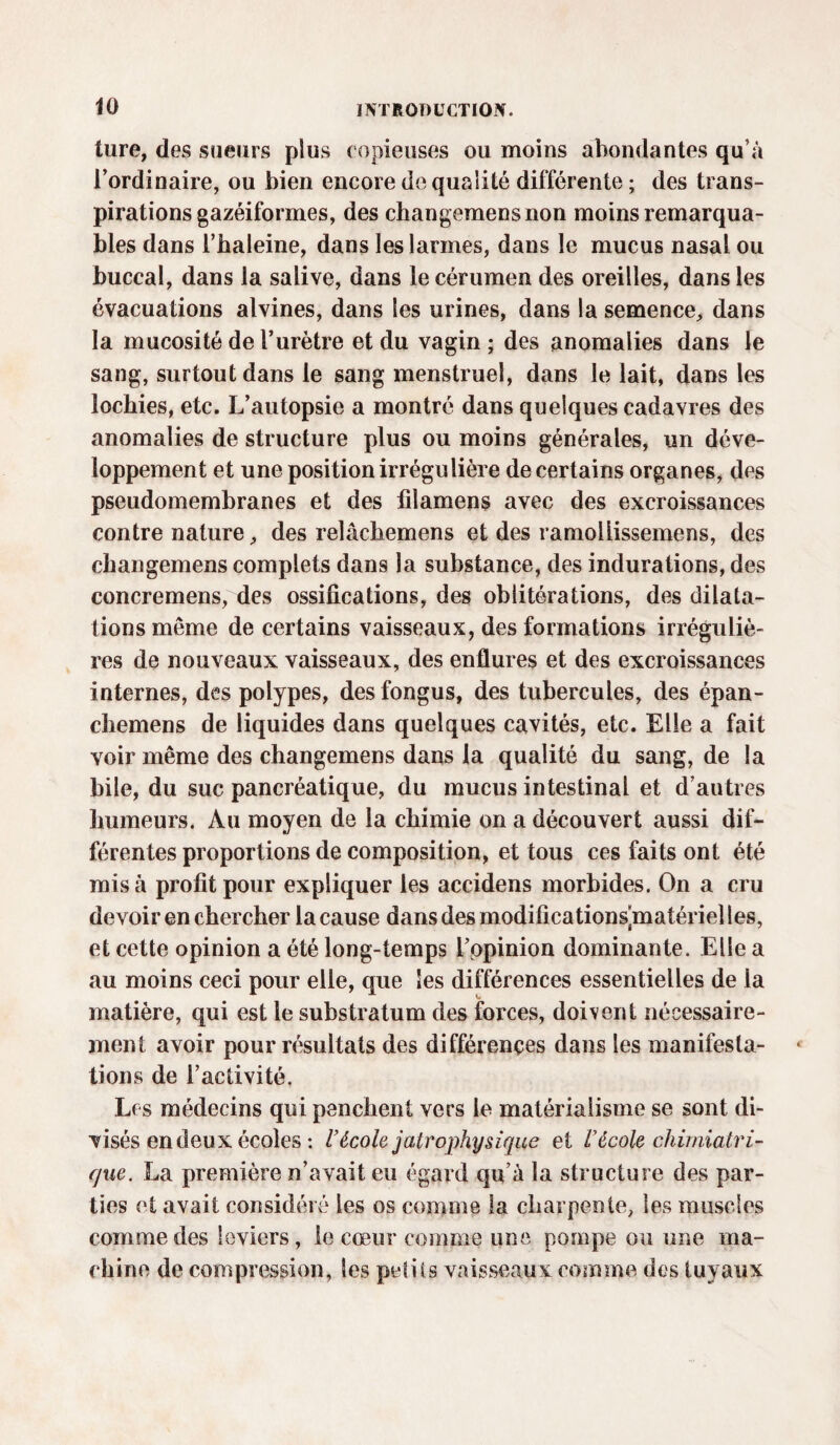 ture, des sueurs plus copieuses ou moins abondantes qu’à l’ordinaire, ou bien encore de qualité différente ; des trans¬ pirations gazéiformes, des changemensnon moins remarqua¬ bles dans l’baleine, dans les larmes, dans le mucus nasal ou buccal, dans la salive, dans le cérumen des oreilles, dans les évacuations alvines, dans les urines, dans la semence, dans la mucosité de l’urètre et du vagin ; des anomalies dans le sang, surtout dans le sang menstruel, dans le lait, dans les lochies, etc. L’autopsie a montré dans quelques cadavres des anomalies de structure plus ou moins générales, un déve¬ loppement et une position irrégulière de certains organes, des pseudomembranes et des filamens avec des excroissances contre nature, des relâchemens et des ramoliissemens, des changemens complets dans la substance, des indurations, des concremens, des ossifications, des oblitérations, des dilata¬ tions même de certains vaisseaux, des formations irréguliè¬ res de nouveaux vaisseaux, des enflures et des excroissances internes, des polypes, des fongus, des tubercules, des épan- chemens de liquides dans quelques cavités, etc. Elle a fait voir même des changemens dans la qualité du sang, de la bile, du suc pancréatique, du mucus intestinal et d’autres humeurs. Au moyen de la chimie on a découvert aussi dif¬ férentes proportions de composition, et tous ces faits ont été misa profit pour expliquer les accidens morbides. On a cru devoir en chercher la cause dans des modificationspnatériel les, et cette opinion a été long-temps L’ppinion dominante. Elle a au moins ceci pour elle, que Ses différences essentielles de la matière, qui est le substratum des forces, doivent nécessaire¬ ment avoir pour résultats des différences dans les manifesta¬ tions de l’activité. Les médecins qui penchent vers le matérialisme se sont di¬ visés en deux écoles : l’école j air ophysique et l'école chimiatri- que. La première n’avait eu égard qu’à la structure des par¬ ties et avait considéré les os comme la charpente, les muscles comme des leviers, le cœur comme une pompe ou une ma¬ chine de compression, les petits vaisseaux comme des tuyaux